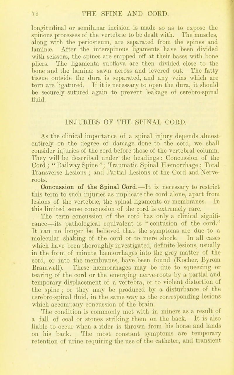 longitudinal or semilunar incision is made so as to expose the si^inous processes of the vertebrae to be dealt with. The muscles, along with the periosteum, ai'e separated from the spines and laminae. After the interspinous ligaments have been divided with scissors, the si^ines are snipped off at their bases with bone pliers. The ligamenta subflava are then divided close to the bone and the laminai sawn across and levered out. The fatty tissue outside the dura is separated, and any veins which are torn are ligatured. If it is necessary to open the dura, it should be securely sutured again to prevent leakage of cerebro-spinal fluid. INJURIES OF THE SPINAL CORD. As the clinical importance of a spinal injury depends almost entirely on the degree of damage done to the cord, we shall consider injuries of the cord before those of the vertebral column. They will be described under the headings : Concussion of the Cord;  Railway Spine ; Traumatic Spinal Htemorrhage ; Total Transverse Lesions ; and Partial Lesions of the Cord and Nerve- roots. Concussion of the Spinal Cord.—It is necessary to restrict this term to such injuries as implicate the cord alone, apart from lesions of the vertebrae, the spinal ligaments or membranes. In this limited sense concussion of the cord is extremely rare. The term concussion of the cord has only a clinical signifi- cance—its pathological equivalent is  contusion of the cord.'' It can no longer be believed that the symptoms are due to a molecular shaking of the cord or to mere shock. In all cases which have been thoroughly investigated, definite lesions, usually in the form of minute htemorrhages into the grey matter of the cord, or into the membranes, have been found (Kocher, Byrom Bramwell). These ha3morrhages may be due to squeezing or tearing of the cord or the emerging nerve-roots by a partial and temporary displacement of a vertebra, or to violent distortion of the spine; or they may be produced by a disturbance of the cerebro-spinal fluid, in the same way as the corresponding lesions which accompany concussion of the brain. The condition is commonly met with in miners as a result of a fall of coal or stones striking thcni on the back. It is also liable to occur when a rider is thrown from his horse and lands on his back. The most constant symptoms are temporary retention of urine requiring the use of the catheter, and transient