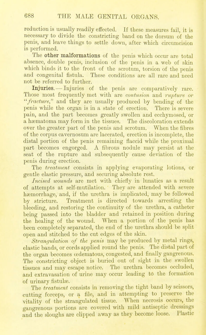 reduction is usually readily effected. If these measures fail, it is necessary to divide the constricting band on the dorsum of the penis, and leave things to settle down, after which circumcision is performed. The other malformations of the penis which occur are total absence, double penis, inclusion of the penis in a web of skin which binds it to the front of the scrotum, torsion of the penis and congenital fistula. These conditions are all rare and need not be referred to further. Injuries. — Injuries of the penis are comparatively rare. Those most frequently met with are contusion and rupture or fracture, and they are usually produced by bending of the penis while the organ is in a state of erection. There is severe pain, and the part becomes greatly swollen and ecchymosed, or a hsematoma may form in the tissues. The discoloration extends over the greater part of the penis and scrotum. When the fibres of the corpus cavernosum are lacerated, erection is incomplete, the distal jDortion of the penis remaining flaccid while the proximal part becomes engorged. A fibrous nodule may persist at the seat of the rupture and subsequently cause deviation of the penis during erection. The treatment consists in applying evaporating lotions, or gentle elastic pressure, and securing absolute rest. Incised wounds are met with chiefly in lunatics as a result of attempts at self-mutilation. They are attended with severe haemorrhage, and, if the urethra is implicated, may be followed by stricture. Treatment is directed towards arresting the bleeding, and restoring the continuity of the urethra, a catheter being passed into the bladder and retained in position during the healing of the wound. When a portion of the penis has been completely separated, the end of the urethra should be split open and stitched to the cut edges of the skin. Strangulation of the j^enis may be produced by metal rings, elastic bands, or cords applied round the penis. The distal part of the organ becomes oedematous, congested, and finally gangrenous. The constricting object is buried out of sight in the swollen tissues and may escape notice. The urethra becomes occluded, and extravasation of urine may occur leading to the formation of urinary fistuhe. The treatment consists in removing the tight band by scissors, cutting forceps, or a file, and in attempting to preserve the vitality of the strangulated tissue. When necrosis occurs, the gangrenous portions are covered with mild antiseptic dressings and the sloughs are clipped away as they become loose. Plastic