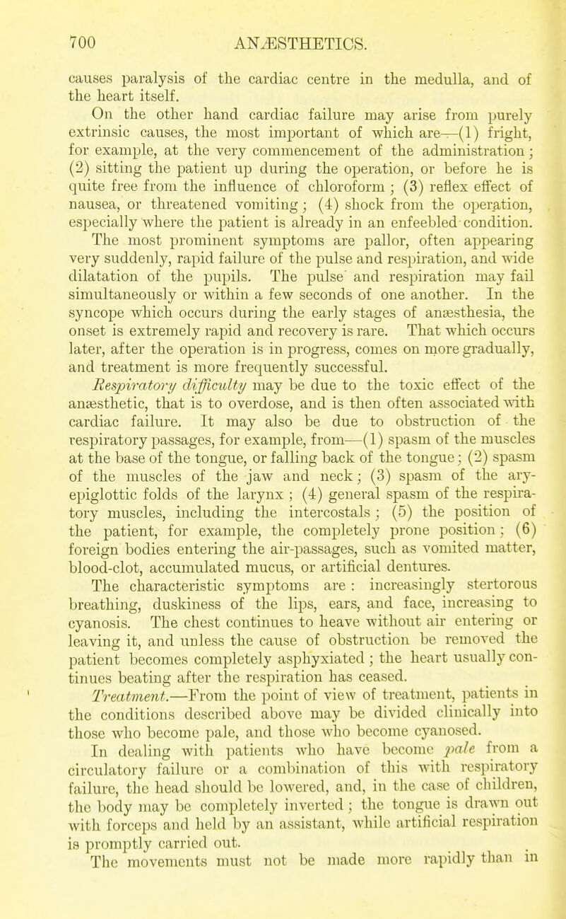 causes paralysis of the cardiac centre in the medulla, and of the heart itself. On the other hand cardiac failure may arise from ^jurely extrinsic causes, the most important of which are—(1) fright, for example, at the very commencement of the administration; (2) sitting the patient up during the operation, or before he is quite free from the influence of chloroform ; (3) reflex effect of nausea, or threatened vomiting; (4) shock from the operation, especially where the patient is already in an enfeebled condition. The most prominent symptoms are pallor, often appearing very suddenly, rapid failure of the pulse and respiration, and wide dilatation of the pupils. The pulse and respiration may fail simultaneously or within a few seconds of one another. In the syncope which occurs during the early stages of antesthesia, the onset is extremely rapid and recovery is rare. That which occurs later, after the operation is in progress, comes on more gradually, and treatment is more frequently successful. Respiratory difficulty may be due to the toxic efifect of the anaesthetic, that is to overdose, and is then often associated with cardiac failure. It may also be due to obstruction of the resjjiratory passages, for example, from—(1) spasm of the muscles at the base of the tongue, or falling back of the tongue; (2) spasm of the muscles of the jaw and neck; (3) spasm of the ary- epiglottic folds of the larynx ; (4) general spasm of the respira- tory muscles, including the intercostals ; (5) the position of the patient, for example, the completely prone position : (6) foreign bodies entering the air-passages, such as vomited matter, blood-clot, accumulated mucus, or artificial dentures. The characteristic symptoms are: increasingly stertorous breathing, duskiness of the lips, ears, and face, increasing to cyanosis. The chest continues to heave without air entering or leaving it, and unless the cause of obstruction be removed the patient becomes completely asphyxiated ; the heart usually con- tinues beating after the respiration has ceased. Treatment.—From the i)oint of view of treatment, patients in the conditions described above may be divided clinically into those who become pale, and those who become cyanosed. In dealing with patients who have become x^ale from a circulatory failure or a combination of this with respiratory failure, the head should be lowered, and, in the case of children, the body may be completely inverted; the tongue is drawn out with forceps and held by an assistant, while artificial respiration is promptly carried out. The movements must not be made more rapidly than in