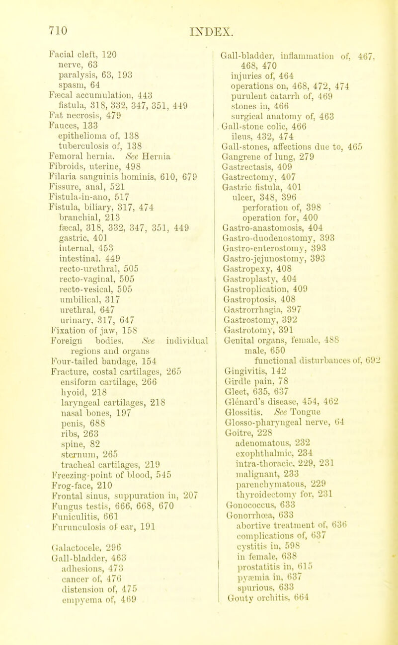 Facial clelt, 120 nerve, 63 paralysis, 63, 193 spasm, 64 Fa2cal accumulation, 443 fistula, 318, 332, 347, 351, 449 Fat necrosis, 479 Fauces, 133 epithelioma of, 138 tuberculosis of, 138 Femoral lieruia. See Hernia Fibroids, uterine, 498 Filaria sanguinis liominis, 610, 679 Fissure, anal, 521 Fistula-in-ano, 517 Fistula, biliary, 317, 474 branchial, 213 fa3cal, 318, 332, 347, 351, 449 gastric, 40] internal, 453 intestinal. 449 recto-urethral, 505 recto-vaginal, 505 i-ecto-vesical, 505 umbilical, 317 urethral, 647 urinary, 317, 647 Fixation of jaw, 158 Foreign bodies. See individual regions and organs Four-tailed bandage, 154 Fracture, costal cartilages, 265 ensiform cartilage, 266 hyoid, 218 laryngeal cartilages, 218 nasal bones, 197 penis, 688 ribs, 263 spine, 82 sternum, 265 tracheal cartilages, 219 l'reezing-point of lilood, 545 Frog-face, 210 Frontal sinus, suppuration in, 207 I'^mgus testis, 666, 668, 670 Funiculitis, 661 Furuuculosis of ear, 191 (Jalactocele, 296 Gall-bladder. 463 adhesions, 473 cancer oi', 476 distension of, 475 empyema of, 469 Gall-bladder, inflammation of, 467. 468, 470 injuries of, 464 operations on, 468, 472, 474 purulent catarrh of, 469 stones in, 466 surgical anatomy of, 463 Gall-stone colic, 466 ileus, 432, 474 Gall-stones, affections due to, 465 Gangrene of lung, 279 Gastrectasis, 409 Gastrectomy, 407 Gastric fistula, 401 ulcer, 348, 396 perforation of, 398 operation for, 400 Gastro-anastomosis, 404 Gastro-duodenostomy, 393 Gastro-euterostoniy, 393 Gastro-jejunostomy, 393 Gastropexy, 408 Gastrojjlasty, 404 Gastroplication, 409 Gastroptosis, 408 Gastrorrhagia. 397 Gastrostomy, 392 Gastrotomy, 391 Genital org.ans, female, 488 male, 650 functional disturbances of, 692 Gingivitis, 142 Girdle pain. 78 Gleet, 635, 637 Glenard's disease, 454, 462 Glossitis. See Tongue Glosso-pharyngeal nerve, 64 Goitre, 228  adenomatous. 232 exophthalmic. 234 iutra-thoracic. 229, 231 malignant, 233 l)arenchymatous, 229 thyroidectomy for, 231 (iouococcus, 633 Gonorrhrea, 633 .abortive treatment of. 636 complications of, 637 cystitis in, 598 in female. 638 prostatitis in, 615 jiy.TUiia in. 637 sjiurious. 633 Gouty orchitis. 664