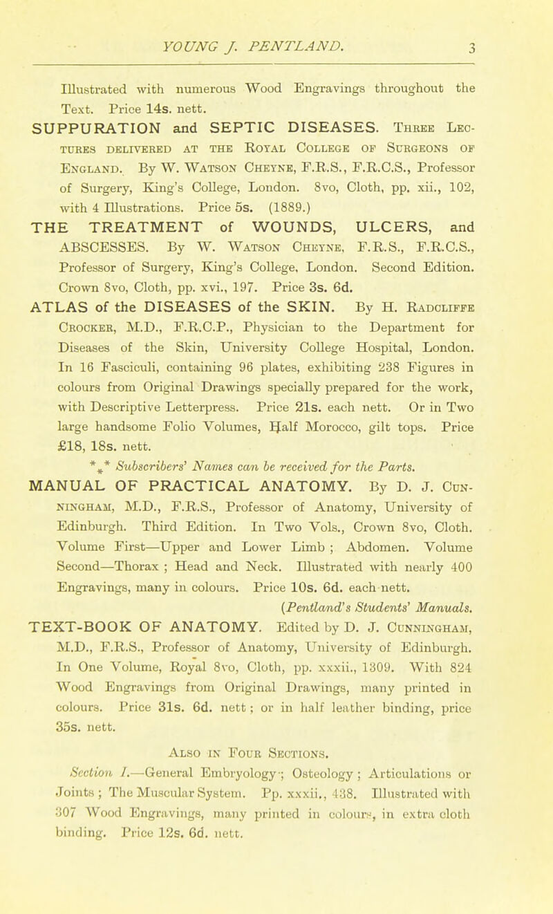 Illustrated with numerous Wood Engravings throughout the Text. Price 14s. nett. SUPPURATION and SEPTIC DISEASES. Three Lec- TUHBS DELIVERED AT THE ROTAL COLLEGE OF SuRGEONS OF England. By W. Watson Cheyne, F.E.S., F.R.C.S., Professor of Surgery, King's College, London. 8vo, Cloth, pp. xii., 102, with 4 Illustrations. Price 5s. (1889.) THE TREATMENT of WOUNDS, ULCERS, and ABSCESSES. By W. Watson Cheyne, F.R.S., F.R.C.S., Professor of Surgery, King's College, London. Second Edition. Crown 8vo, Cloth, pp. xvi., 197. Price 3s. 6d. ATLAS of the DISEASES of the SKIN. By H. Radoliffe Crocker, M.D., F.R.C.P., Physician to the Department for Diseases of the Skin, University College Hospital, London. In 16 Fasciculi, containing 96 plates, exhibiting 238 Figures in colours from Original Drawings specially prepared for the work, with Descriptive Letterpress. Price 21s. each nett. Or in Two large handsome Folio Volumes, IJalf Morocco, gilt tops. Price £18, 18s. nett. *^* Subscribers' Names can be received for the Parts. MANUAL OF PRACTICAL ANATOMY. By D. J. Cun- ningham, M.D., F.R.S., Professor of Anatomy, University of Edinburgh. Third Edition. In Two Vols., Crown 8vo, Cloth. Volume First—Upper and Lower Limb ; Abdomen. Volume Second—Thorax ; Head and Neck. Illustrated with nearly 400 Engravings, many in colours. Price lOs. 6d. each nett. {Pentland's Students' Manuals, TEXT-BOOK OF ANATOMY. Edited by D. J. Cunningham, M.D., F.R.S., Professor of Anatomy, University of Edinburgh. In One Volume, Royal 8vo, Cloth, pp. xxxii., 1309. With 824 Wood Engravings from Original Drawings, many printed in colours. Price 31s. 6d. nett; or in half leather binding, price 35s. nett. Also in Four Sections. Section /.—General Embryology; Osteology ; Articulations or Joints; The Muscular System. Pp. xxxii., 438. Illustrated with 307 Wood Engravings, many printed in colour!-', in extra cloth binding. Price 12s. 6d. nett.