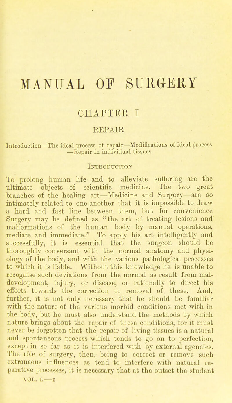 MANUAL OP SURGERY CHAPTER I REPAIR Introduction—The ideal process of repair—Modifications of ideal process —Repair in individual tissues Inteoduction To prolong human life and to alleviate suffering are tlie ultimate objects of scientific medicine. The two great branches of the healing art—Medicine and Surgery—are so intimately related to one another that it is impossible to draw a hard and fast line between them, but for convenience Surgery may be defined as the art of treating lesions and malformations of the human body by manual operations, mediate and immediate. To apply his art intelligently and successfully, it is essential that the surgeon should be thoroughly conversant with the normal anatomy and physi- ology of the body, and with the various pathological processes to which it is liable. Without this knowledge he is unable to recognise such deviations from the normal as result from mal- development, injury, or disease, or rationally to direct his efforts towards the correction or removal of these. And, further, it is not only necessary that he should be familiar with the nature of the various morbid conditions met with in the body, but he must also understand the methods by which nature brings about the repair of these conditions, for it must never be forgotten that the repair of living tissues is a natural and spontaneous process which tends to go on to perfection, except in so far as it is interfered with by external agencies. The role of surgery, then, being to correct or remove such extraneous influences as tend to interfere with natural re- parative processes, it is necessary that at the outset the student VOL. I.—I