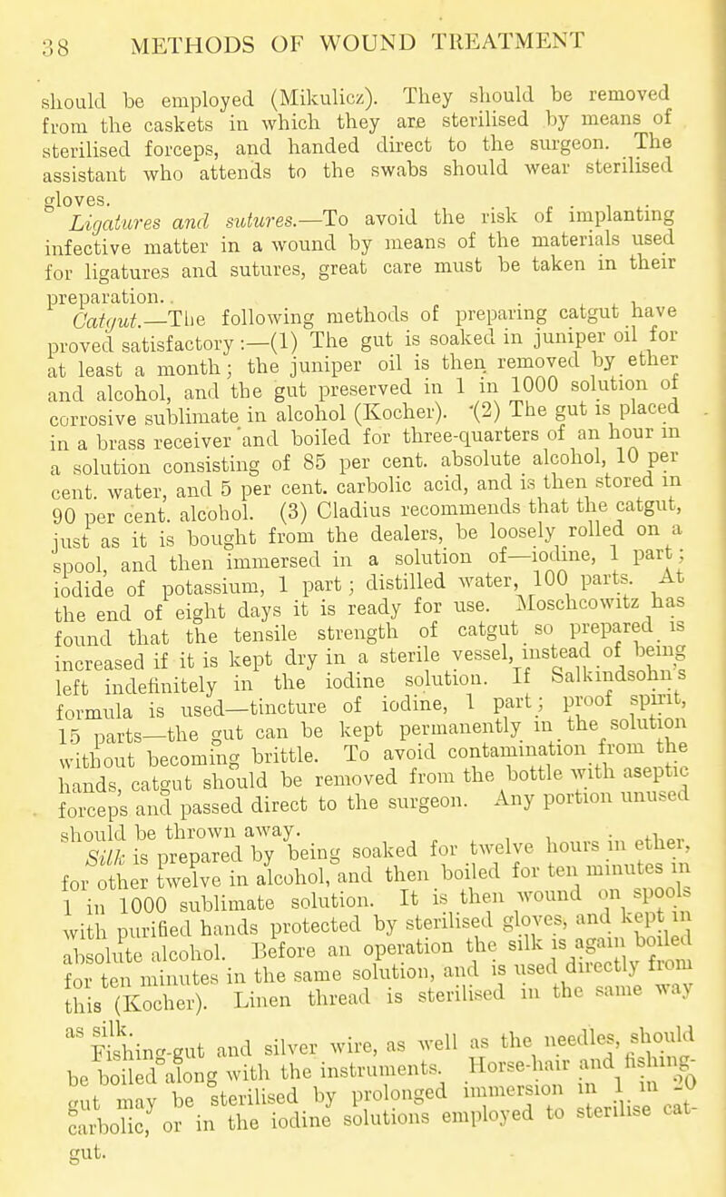 sliould be employed (Mikulicz). They should be removed from the caskets in which they are sterilised by means of sterilised forceps, and handed direct to the surgeon. The assistant who attends to the swabs should wear sterilised gloves. Ligatures and sutures.—To avoid the risk of implanting infective matter in a wound by means of the materials used for ligatures and sutures, great care must be taken in their preparation.. • . . -u Catgut —Tiie following methods of preparing catgut have proved satisfactory :—(1) The gut is soaked in juniper oil for at least a month; the juniper oil is then removed by ether and alcohol, and the gut preserved in 1 in 1000 solution of corrosive sublimate in alcohol (Kocher). '(2) The gut is placed in a brass receiver and boiled for three-quarters of an hour m a solution consisting of 85 per cent, absolute alcohol, 10 per cent, water, and 5 per cent, carbolic acid, and is then stored m 90 per cent, alcohol. (3) Cladius recommends that the catgut, iust as it is bought from the dealers, be loosely rolled on a spool, and then immersed in a solution of—locUne, 1 part ; iodide of potassium, 1 part; distilled water 100 parts. At the end of eight days it is ready for use. Moschcowitz has found that the tensile strength of catgut so prepared _ is increased if it is kept dry in a sterile vessel, instead of being left indefinitely in the iodine solution. If Salkmdsohns formula is used-tincture of iodine, 1 part ; proof spm , 1.5 parts-the gut can be kept permanently m the solut on without becoming brittle. To avoid contamination from he hands, catgut should be removed from the bottle with aseptic . forceps and passed direct to the surgeon. Any portion unused ^'S:/l'V'e;aZTy'^^^^ soaked for twelve hours in ether, foi tte Xe inaLhol,^^^ then boiled for ten minutes nr 1 in 1000 sublimate solution. It is then wound on s^oU with purified hands protected by sterilised gloves, and kep m ri soh te alcohol. Before an operation the silk is again boiled ?or ten nS^iurtes in the same solution, and is used directly from this (Kocher). Linen thread is sterilised m the same way '^Fi^hin-gut and silver wire, as well as the needles, should be boil cfiong with the instruments. Horse-hair and hslung- g It may be sterilised by prolonged immersion 1 carbolic, or in the iodine solutions employed to sterilise cat gut.