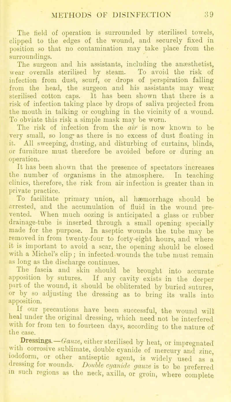 The lield of operation is surrounded by sterilised towels, clipped to the edges of the wound, and securely fixed in position so that no contamination may take place from the surroundings. The surgeon and his assistants, including the anaesthetist, wear overalls sterilised by steam. To avoid the risk of infection from dust, scurf, or drops of perspiration falling from the head, the surgeon and his assistants may wear sterilised cotton caps. It has been shown that there is a risk of infection taking place by drops of saliva projected from the mouth in talking or coughing in the vicinity of a wound. To obviate this risk a simple mask may be worn. The risk of infection from the air is now known to be very small, so long' as there is no excess of dust floating in it. All sweeping, dusting, and disturbing of curtains, blinds, or furniture must therefore be avoided before or during an operation. It has been shown that the presence of spectators increases the number of organisms in the atmosphere. In teaching clinics, therefore, the risk from air infection is greater than in private practice. To facilitate primary union, all hsemorrhage should be arrested, and the accumulation of fluid in the Avound pre- vented. When much oozing is anticipated a glass or rubber drainage-tube is inserted through a small opening specially made for the purpose. In aseptic wounds the tube may be removed in from twenty-four to forty-eight hours, and where it is important to avoid a scar, the opening should be closed with a Michel's clip; in infected wounds the tube must remain as long as the discharge continues. The fascia and skin should be brought into accurate apposition by sutures. If any cavity exists in the deeper part of the wound, it should be obliterated by buried sutures, or by so adjusting the dressing as to bring its walls into apposition. If our precautions have been successful, the wound will! heal under the original dressing, which need not be interfered with for from ten to fourteen days, according to the nature of the case. Dressings.—(r'awze, either sterilised by heat, or impregnated with corrosive sublimate, double cyanide of mercury and zinc, iodoform, or other antiseptic agent, is widely used as a dressing for wounds. Donhle ajanide gauze is to be preferred in such regions as the neck, axilla, or groin, where complete