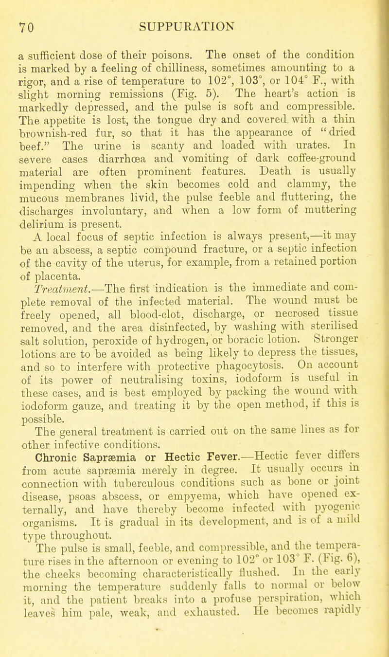 a sufficient dose of their poisons. The onset of the condition is marked by a feeling of chilliness, sometimes amounting to a rigor, and a rise of temperature to 102°, 103°, or 104° F., with slight morning remissions (Fig. 5). The heart's action is markedly depressed, and the pulse is soft and compressible. The appetite is lost, the tongue dry and covered, with a thin brownish-red fur, so that it has the appearance of  dried beef. The urine is scanty and loaded with urates. In severe cases diarrhoea and vomiting of dark coffee-ground material are often prominent features. Death is usually impending When the skin becomes cold and clammy, the mucous membranes livid, the pulse feeble and fluttering, the discharges involuntary, and when a low form of muttering delirium is present. A local focus of septic infection is always present,—it may be an abscess, a septic compound fracture, or a septic infection of the cavity of the uterus, for example, from a retained portion of placenta. Treatment.—Th& first indication is the immediate and com- plete removal of the infected material. The wound must be freely opened, all blood-clot, discharge, or necrosed tissue removed, and the area disinfected, by washing with sterilised salt solution, peroxide of hydrogen, or boracic lotion. Stronger lotions are to be avoided as being likely to depress the tissues, and so to interfere with protective phagocytosis. On account of its power of neutralising toxins, iodoform is useful in these cases, and is best employed by packing the wound with iodoform gauze, and treating it by the open method, if this is possible. The general treatment is carried out on the same lines as for other infective conditions. Chronic Saprsemia or Hectic Fever.—Hectic fever differs from acute sapreemia merely in degree. It usually occurs in connection with tuberculous conditions such as bone or joint disease, psoas abscess, or empyema, which have opened ex- ternally, and have thereby become infected Avith pyogenic organisms. It is gradual in its development, and is of a mild type throughout. The pulse is small, feeble, and compressible, and the tempera- ture rises in the afternoon or evening to 102° or 103° F. (Fig. 6), the cheeks becoming characteristically Hushed. In the early morning the temperature suddenly falls to normal or below it, and the patient breaks into a profuse perspiration, which leaves him pale, weak, and exhausted. He becomes rapidly