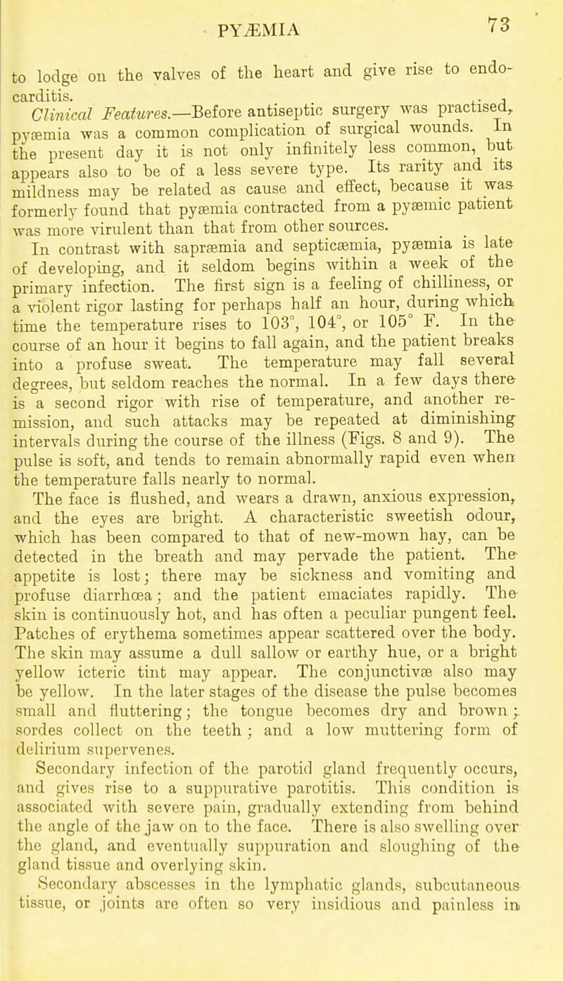 PYEMIA to lodge on the valves of the heart and give rise to endo- carditis. . , Clinical Feahires.—Betore antiseptic surgery was practised, pyemia was a common complication of surgical wounds, in the present day it is not only infinitely less common, but appears also to be of a less severe type. Its rarity and its mildness may be related as cause and effect, because it was formerly found that pysemia contracted from a pysemic patient was more virulent than that from other sources. In contrast with saprsemia and septicsemia, pyaemia is late of developing, and it seldom begins within a week of the primary infection. The first sign is a feeling of chilliness,_ or a \aolent rigor lasting for perhaps half an hour, during which time the temperature rises to 103°, 104°, or 105° F. In the- course of an hour it begins to fall again, and the patient breaks into a profuse sweat. The temperature may fall several degrees, but seldom reaches the normal. In a few days there is a second rigor with rise of temperature, and another re- mission, and such attacks may be repeated at diminishing intervals during the course of the illness (Figs. 8 and 9). The pulse is soft, and tends to remain abnormally rapid even when the temperature falls nearly to normal. The face is flushed, and wears a drawn, anxious expression, and the eyes are bright. A characteristic sweetish odour, which has been compared to that of new-mown hay, can be detected in the breath and may pervade the patient. The- appetite is lost; there may be sickness and vomiting and profuse diarrhoea; and the patient emaciates rapidly. The skin is continuously hot, and has often a peculiar pungent feel. Patches of erythema sometimes appear scattered over the body. The skin may assume a dull sallow or earthy hue, or a bright yellow icteric tint may appear. The conjunctivae also may be yellow. In the later stages of the disease the pulse becomes small and fluttering; the tongue becomes dry and brown; sordes collect on the teeth; and a low muttering form of delirium supervenes. Secondary infection of the parotid gland frequently occurs, and gives rise to a suppurative parotitis. This condition is associated with severe pain, gradually extending from behind the angle of the jaw on to the face. There is also swelling over the gland, and eventually suppuration and sloughing of the gland tissue and overlying skin. Secondary abscesses in the lymphatic glands, subcutaneous tissue, or joints are often so very insidious and painless in