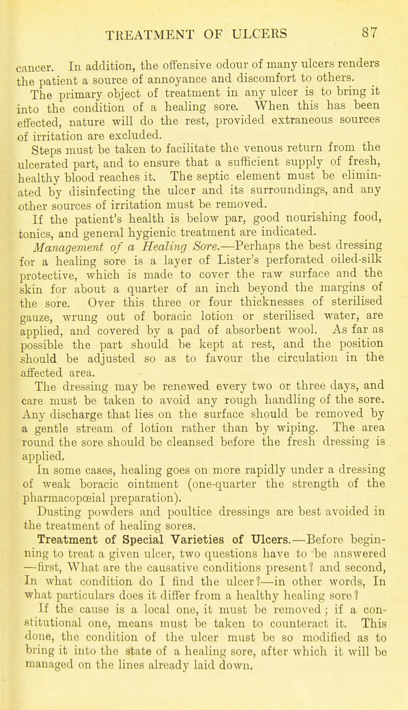 cancer. In addition, the ofTensive odour of many ulcers renders the patient a source of annoyance and discomfort to others. The primary object of treatment in any ulcer is to bring it into the condition of a healing sore. When this has been eifected, nature will do the rest, provided extraneous sources of irritation are excluded. Steps must be taken to facilitate the venous return from the ulcerated part, and to ensure that a sufficient supply of fresh, healthy blood reaches it. The septic element must be elimin- ated by disinfecting the ulcer and its surroundings, and any other sources of irritation must be removed. If the patient's health is below par, good nourishing food, tonics, and general hygienic treatment are indicated. Management of a Healing Sore.—Perhaps the best dressing for a healing sore is a layer of Lister's perforated oiled-silk protective, which is made to cover the raw surface and the skin for about a quarter of an inch beyond the margins of the sore. Over this three or four thicknesses of sterilised gauze, wrung out of boracic lotion or sterilised water, are applied, and covered by a pad of absorbent wool. As far as possible the part should be kept at rest, and the position should be adjusted so as to favour the circulation in the alfected area. The dressing may be renewed every two or three days, and care must be taken to avoid any rough handling of the sore. Any discharge that lies on the surface should be removed by a gentle stream of lotion rather than by wiping. The area round the sore should be cleansed before the fresh dressing is applied. In some cases, healing goes on more rapidly under a dressing of weak boracic ointment (one-quarter the strength of the pharmacopceial preparation). Dusting powders and poultice dressings are best avoided in the treatment of healing sores. Treatment of Special Varieties of Ulcers.—Before begin- ning to treat a given ulcer, two questions have to be answered —first, What are the causative conditions present 1 and second, In what condition do I find the ulcer?—in other words. In what particulars does it differ from a healthy healing sore ? If the cause is a local one, it must be removed; if a con- stitutional one, means must be taken to counteract it. This done, the condition of the ulcer must be so modified as to bring it into the state of a healing sore, after which it will be managed on the lines already laid down.