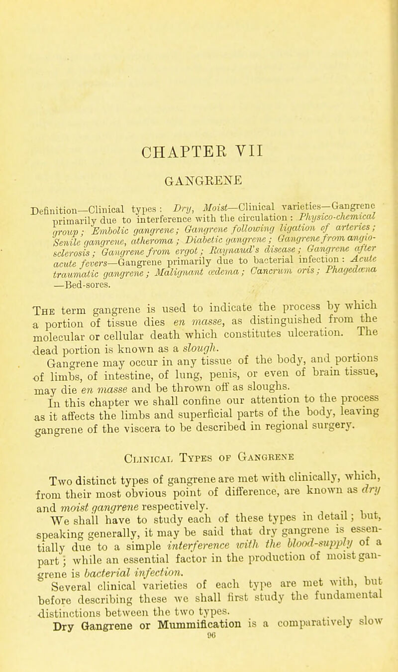 CHAPTER VII GANGRENE Definition—Clinical types: Dry, il/ozsi—Clinical varieties-Gangrene • primarily due to interference with the circulation : Physieo-chemtcal qroup- Embolic gangrene; Gangrene following ligation of arteries; Senile gangrene, atheroma ; Diabetic gangrene ; Gangrene from angio- sclerosis; Gangrene from ergot; Raynaud's disease; Gangrene after acute /CTers—Gangrene primarily due to bacterial infection : Acute traumatic gangrene; Malignant cederaa; Gancrum oris; Phagedena —Bed-sores. The term gangrene is used to indicate the process by whicli a portion of tissue dies en masse, as distinguished from the molecular or cellular death, which constitutes ulceration. The •dead portion is known as a slough. Gangrene may occur in any tissue of the body, and portions of limbs, of intestine, of lung, penis, or even of brain tissue, may die en masse and be thrown oif as sloughs. In this chapter we shall confine our attention to tbe process as it affects the limbs and superficial parts of the body, leaving gangrene of the viscera to be described in regional surgery. Clinical Types op Gangrene Two distinct types of gangrene are met with clinically, which, from their most obvious point of difference, are known as d-nj and moist gangrene respectively. -i i f We shall have to study each of these types m detail; but, speaking generally, it may be said that dry gangrene is essen- tially due to a simple interference with the blood-supply of a part • while an essential factor in the production of moist gan- grene is bacterial infection. Several clinical varieties of each type are met with, but before describing these we shall first study the fundamental distinctions between the two types. Dry Gangrene or Mummification is a comparatively slow