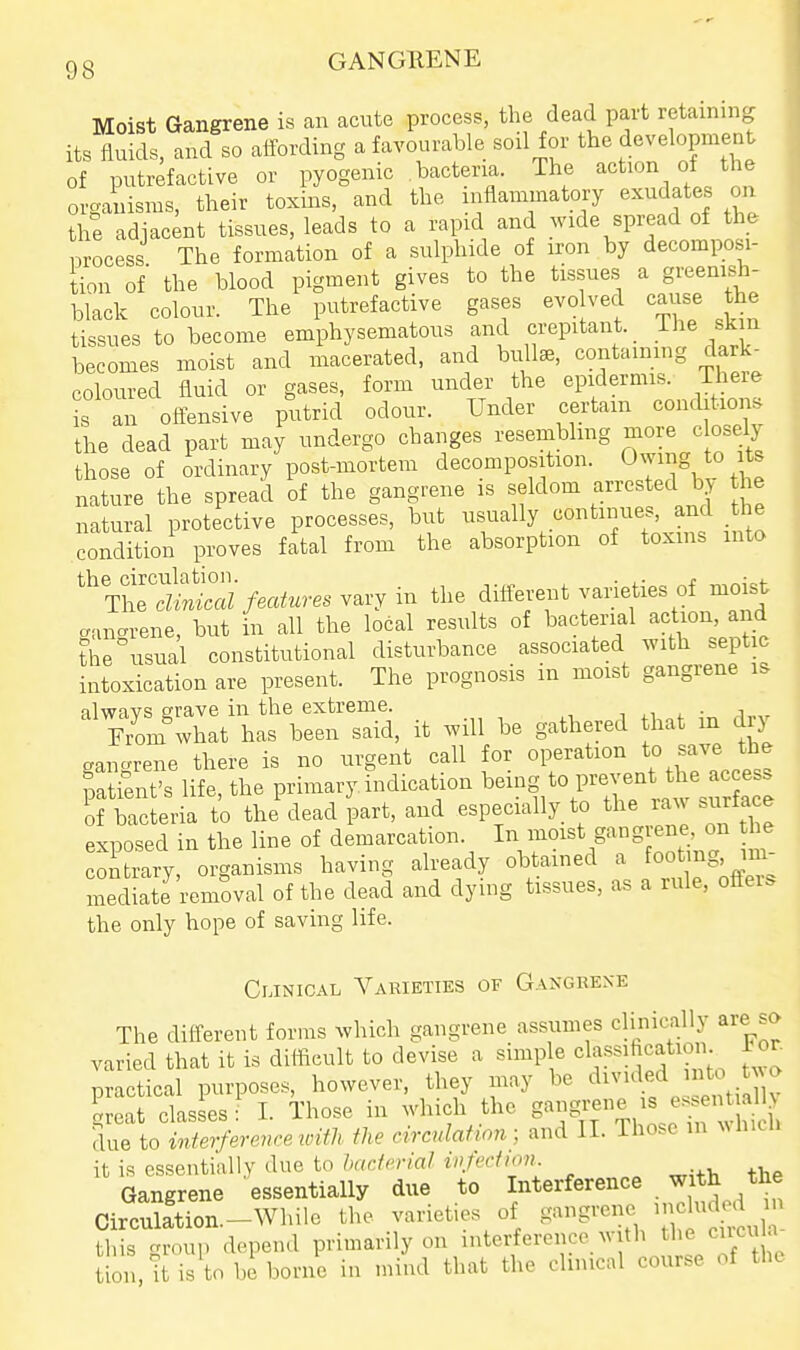 Moist Gangrene is an acute process, the dead part retaining its fluids, and so aifording a favourable sod for the development of putrefactive or pyogenic bacteria. The action of the organisms, their toxins, and the inflammatory exudates on the adjacent tissues, leads to a rapid and wide spread of the nrocess The formation of a sulphide of iron by decompos^i- tion of the blood pigment gives to the tissues a greeniah- black colour. The putrefactive gases evo ved cause the tissues to become emphysematous and crepitant. The skin becomes moist and macerated, and bull^, containing dark- coloured fluid or gases, form under the epidermis. There is an oftensive putrid odour. Under certain conditions the dead part may undergo changes resembling more c osely those of ordinary post-mortem decomposition. Oyig its nature the spread of the gangrene is seldom arrested by the natural protective processes, but usually continues, and the condition proves fital from the absorption of toxins into ^^^^i^ai features ^avy in the different yaneties of moist canarene, but in all the local results of bacterial action, and the usual constitutional disturbance associated with septic intoxication are present. The prognosis in moist gangrene is alwavs erave in the extreme. , , • i Zm what has been said, it will be gathered hat in dry gan-rene there is no urgent call for operation to save the font's life, the primary indication ^-g to prev.^^^^^^^^ of bacteria to the dead part, and especially to the raw surtace exposed in the line of demarcation I^/^^^^^^^Sf^^f/J' contrary, organisms having already obtained a foot ng im mediate removal of the dead and dying tissues, as a rule, offers the only hope of saving life. Clinical A^arieties of Gangrexe The different forms which gangrene assumes clinically are so varied that it is difficult to devise a simple dassihcatiom 1 or. practical purposes, however, they may be ^^^'^^^^ '^^^^X- great classes: I. Those in which the S-g^f^.^^^^ ' . due to MerferenrexoWi the circulation; ^r\({ II. Iho.c in Mnun it is essentially due to/»r((:/m'rt7 tV^rZ/Vw. Gangrene essentially due to Interference with the Circu?ftion.-While the varieties of gangrene this group depend primarily on interference with the cuci a on it is to be borne in mind that the clinical course of the