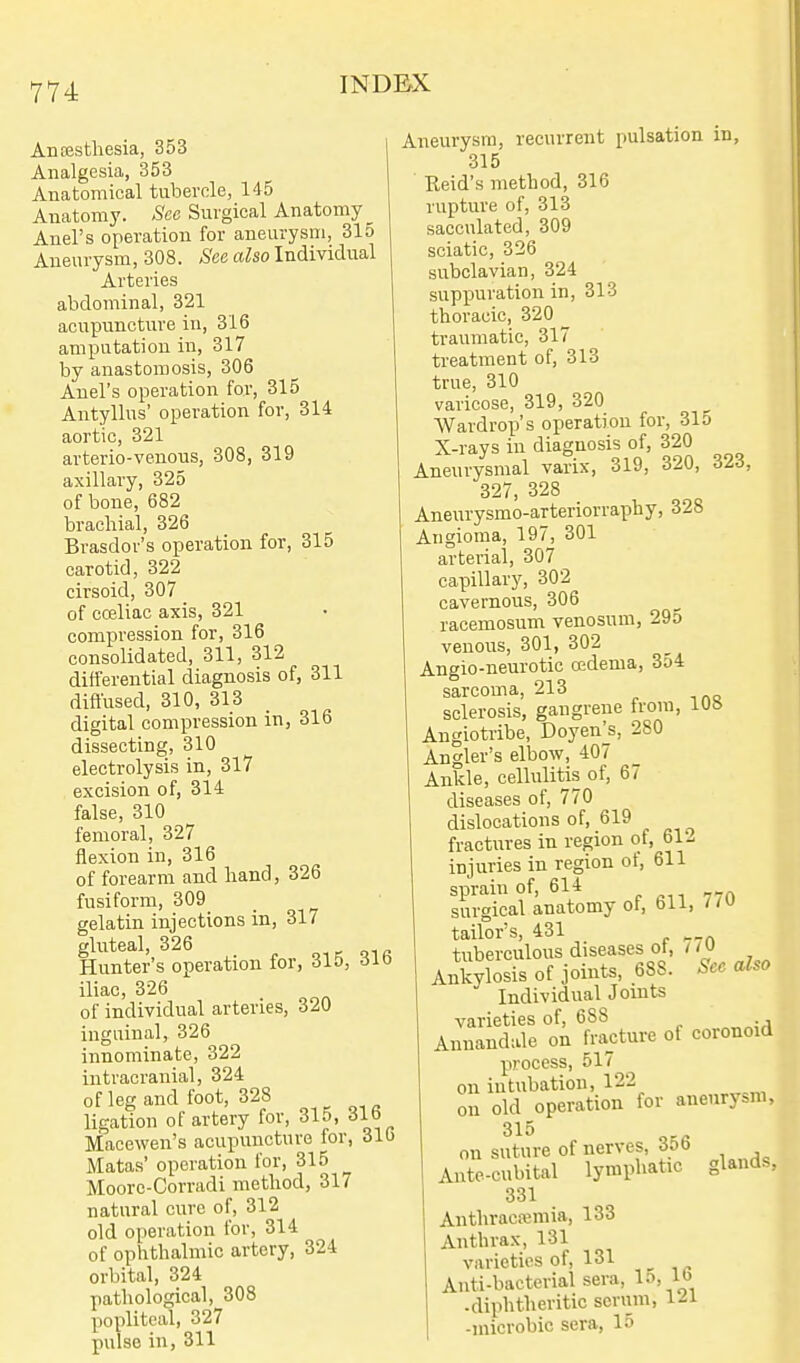 Anaesthesia, 353 Analgesia, 353 Anatomical tubercle, 145 Anatomy. See Surgical Anatomy _ Anel's operation for aneurysm, 315 Aneurysm, 308. See also Individual Arteries abdominal, 321 acupuncture in, 316 amputation in, 317 by anastomosis, 306 Anel's operation for, 315 Antyllus' operation for, 314 aortic, 321 arterio-venons, 308, 319 axillary, 325 of bone, 682 brachial, 326 Bvasdor's operation for, 315 carotid, 322 cirsoid, 307 of coeliac axis, 321 compression for, 316 consolidated, 311, 312 differential diagnosis of, 311 diflused, 310, 313 digital compression in, 316 dissecting, 310 electrolysis in, 317 excision of, 314 false, 310 femoral, 327 flexion in, 316 of forearm and hand, 326 fusiform, 309 gelatin injections in, 317 gluteal, 326 , r- oi« Hunter's operation for, 315, 6i<} iliac, 326 of individual arteries, 320 inguinal, 326 innominate, 322 intracranial, 324 of leg and foot, 328 _ ligation of artery for, 315, iJlb Macewen's acupuncture for, 316 Matas' operation for, 315 ^ Moorc-Corradi method, 31/ natural cure of, 312 old operation for, 314 of ophthalmic artery, 324 orbital, 324 pathological, 308 popliteal, 327 pulse in, 311 Aneurysm, recurrent pulsation in, 315 Reid's method, 316 rupture of, 313 sacculated, 309 sciatic, 326 subclavian, 324 suppuration in, 313 thoracic, 320 traumatic, 317 treatment of, 313 true, 310 varicose, 319, 320 Wardrop's operation for, 31o X-rays in diagnosis of, 320 Aneurysmal varix, 319, 320, 323, 327, 328 Aneurysmo-arteriorraphy, 328 Angioma, 197, 301 arterial, 307 capillary, 302 cavernous, 306 racemosum venosum, 29o venous, 301, 302 Angio-neurotic oedema, 3y4 sarcoma, 213 sclerosis, gangrene from, iUb Angiotribe, Doyen^s, 280 Angler's elbow, 407 Ankle, cellulitis of, 67 diseases of, 770 dislocations of, 619 fractures in region of, 61- injuries in region of, 611 sprain of, 614 surgical anatomy of, bli, tailor's, 431 ^„ tuberculous diseases ot, / Ankylosis of joints, 688. See also Individual Joints varieties of, 688 Annandale on fracture of coronoid process, 517 on intubation, 122 on old operation for aneurysm, 315 on suture of nerves, 35b Ante-cubital lymphatic 331 Anthraca;mia, 133 Anthrax, 131 varieties of, 131 Anti-bacterial sera, 1-''. -diphtheritic scrum, 1^1 -microbic sera, 15 glands,