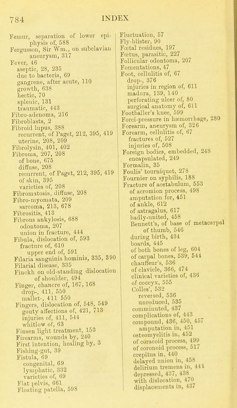Femur, separation of lower epi- physis of, 588 Fergnsson, Sir Wm., on subclavian aneurysm, 317 Fever, 46 aseptic, 28, 235 due to bacteria, 69 gangrene, after acute, 110 growth, 638 hectic, 70 splenic, 131 traumatic, 443 Fibro-adenoma, 216 Fibroblasts, 2 Fibroid lupus, 388 recurrent, of Paget, 212, 395, 419 uterine, 208, 209 Fibrolysin, 401, 402 Fibroma, 207, 208 of bone, 675 diffuse, 208 recurrent, of Paget, 212, 395, 419 of skin, 395 varieties of, 208 Fibromatosis, diffuse, 208 Fibro-myomata, 209 sarcoma, 213, 678 Fibrositis, 413 Fibrous ankylosis, 688 odontoma, 207 union in fracture, 444 Fibula, dislocation of, 593 fracture of, 610 upper end of, 591 Filaria sanguinis hominis, 335, 390 Filarial disease, 335 Finckh on old-standing dislocation of shoulder, 494 Finger, chancre of, 167,168 drop-, 411, 550 mallet-, 411 550 Fingers, dislocation of, 548j_ 549 gouty affections of, 421, 713 injuries of, 411, 544 wliitlow of, 63 Finsen light treatment, 153 Firearms, wounds by, 240 First intention, healing by, 3 Fisliing-gut, 39 Fistula, 69 congenital, 69 lymphatic, 332 varieties of, 69 Flat pelvis, 661 Floating patella, 598 Fluctuation, 57 Fly-blister, 90 Fcetal residues, 197 Fcetus, parasitic, 227 Follicular odontoma, 207 Fomentations, 47 Foot, cellulitis of, 67 drop-, 376 injuries in region of, 611 madiira, 139, 140 perforating ulcer of, 80 surgical anatomy of, 611 Footballer's knee, 599 Forci-pressure in htemorrhage, 280 Forearm, aneurysm of, 326 Forearm, cellulitis of, 67 fractures of, 527 injuries of, 508 Foreign bodies, embedded, 248 encapsulated, 249 Formalin, 35 Foulis' tourniquet, 278 Fournier on syphilis, 188 Fracture of acetabulum, 553 of acromion process, 498 amputation for, 451 of ankle, 612 of astragalus, 617 badly-united, 458 Bennett's, of base of metacarpal of thumb, 546 during birth, 434 boards, 445 of both bones of leg, 604 of carpal bones, 539, 544 chauffeur's, 536 of clavicle, 366, 474 clinical varieties of, 436 of coccyx, 555 Colics', 53-2 _ reversed, 536 unreduced, 535 comminuted, 437 complications of, 443 compound, 436, 450, 457 amputation in, 451 osteomyelitis in, 452 of coracoid process, 499 of coronoid process, 517 crepitus in, 440 delayed union in, 458 delirium tremens in, 444 de])ressed, 437, 438 with dislocation, 470^ 1 displacements in, 437