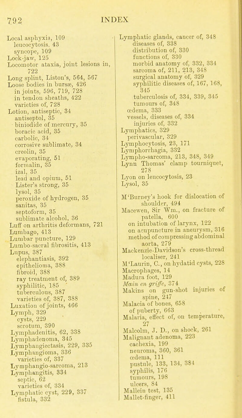 Local asphyxia, 109 lencooytosis, 43 syncope, 109 Lock-jaw, 125 Locomotor ataxia, joint lesions in, 722 Long splint, Liston's, 564, 567 Loose bodies in bursaj, 426 in joints, 596, 719, 728 in tendon sheaths, 422 varieties of, 728 Lotion, antiseptic, 34 antiseptol, 35 • biniodide of mercury, 35 boracic acid, 35 carbolic, 34 corrosive sublimate, 34 creolin, 35 evaporating, 51 formalin, 35 izal, 35 lead and opium, 51 Lister's strong, 35 lysol, 35 peroxide of hydrogen, 35 sanitas, 35 septoform, 35 sublimate alcohol, 36 Luff on arthritis deformans, 721 Lumbago, 413 Lumbar puncture, 129 Lumbo-sacral fibrositis, 413 Lupus, 387 elephantiasis, 392 epithelioma, 388 fibroid, 388 ray treatment of, 389 syphilitic, 185 tuberculous, 387 varieties of, 387, 388 Luxation of joints, 466 Lymph, 329 cysts, 229 scrotum, 390 Lymphadenitis, 62, 338 Lynipliadenoma, 345 Lymphangiectasis, 229, 335 Lymphangioma, 336 varieties of, 337 Lympliangio-sarcoma, 213 Lymphangitis, 334 seijtie, 62 varieties of, 334 Lympliatic cyst, 229, 337 fistula, 332 Lymphatic glands, cancer of, 348 diseases of, 338 distribution of, 330 functions of, 330 morbid anatomy of, 332, 334 sarcoma of, 211, 213, 348 surgical anatomy of, 329 syphilitic diseases of, 167, 168, 345 tuberculosis of, 334, 339, 345 tumours of, 348 cedema, 333 vessels, diseases of, 334 injuries of, 332 Lymphatics, 329 perivascular, 329 Lymphocytosis, 23, 171 Lymphorrhagia, 332 Lympho-sarcoma, 213, 348, 349 Lynn Thomas' clamp tourniquet, 278 Lyon on lencooytosis, 23 Lysol, 35 M'Burney's hook for dislocation of shoulder, 494 Macewen, Sir Wm., on fracture of patella, 600 on intubation of larynx, 122 on acupuncture in aneurysm, 316 method of compressing abdominal aorta, 279 Mackenzie-Davidson's cross-thread localiser, 241 M'Laurin, C, on hydatid cysts, 228 Macrophages, 14 Madura foot, 129 Main en griffe, 374 Makins on' gun-shot injuries of spine, 247 jMalacia of bones, 658 of puberty, 663 Malaria, effect of, on temperature, 27 Malcolm, J. D., on shock, 261 Malignant adenoma, 223 caciiexia, 199 neuroma, 360, 361 a'dema. 111 pustule, 133, 134, 384 syphilis, 176 tumours, 198 ulcers, 84 Mallein test, 135 Mallet-finger, 411