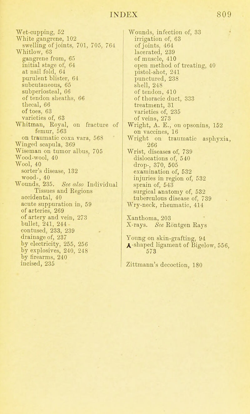 Wet-cupping, 52 White gangrene, 102 swelling of joints, 701, 705, 764 Whitlow, 63 gangrene from, 65 initial stage of, 64 at nail fold, 64 purulent blister, 64 subcutaneous, 65 subperiosteal, 66 of tendon sheaths, 66 thecal, 66 of toes, 63 varieties of, 63 Whitman, Royal, on fracture of femur, 563 on traumatic coxa vara, 568 Winged scapula, 369 Wiseman on tumor albus, 705 Wood-wool, 40 Wool, 40 sorter's disease, 132 wood-, 40 Wounds, 235. See also Individual Tissues and Regions accidental, 40 acute suppuration in, 59 of arteries, 269 of artery and vein, 273 bullet, 241, 244 contused, 233, 239 drainage of, 237 by electricity, 255, 256 by explosives, 240, 248 by iirearms, 240 incised, 235 Wounds, infection of, 33 ,' irrigation of, 63 of joints, 464 lacerated, 239 of muscle, 410 open method of treating, 40 2)istol-shot, 241 punctured, 238 shell, 248 of tendon, 410 of thoracic duct, 333 treatment, 31 varieties of, 235 of veins, 273 Wright, A. E., on opsonins, 152 on vaccines, 16 Wright on traumatic asjohyxia, 266 Wrist, diseases of, 739 dislocations of, 540 drop-, 370, 505 examination of, 532 injuries in region of, 532 sprain of, 543 surgical anatomy of, 532 tuberculous disease of, 739 Wry-neck, rheumatic, 414 Xanthoma, 203 X-rays. See Rontgen Rays Young on skin-grafting, 94 X-shaped ligament of Bigelow, 556, 573 Zittmann'.s decoction, 180