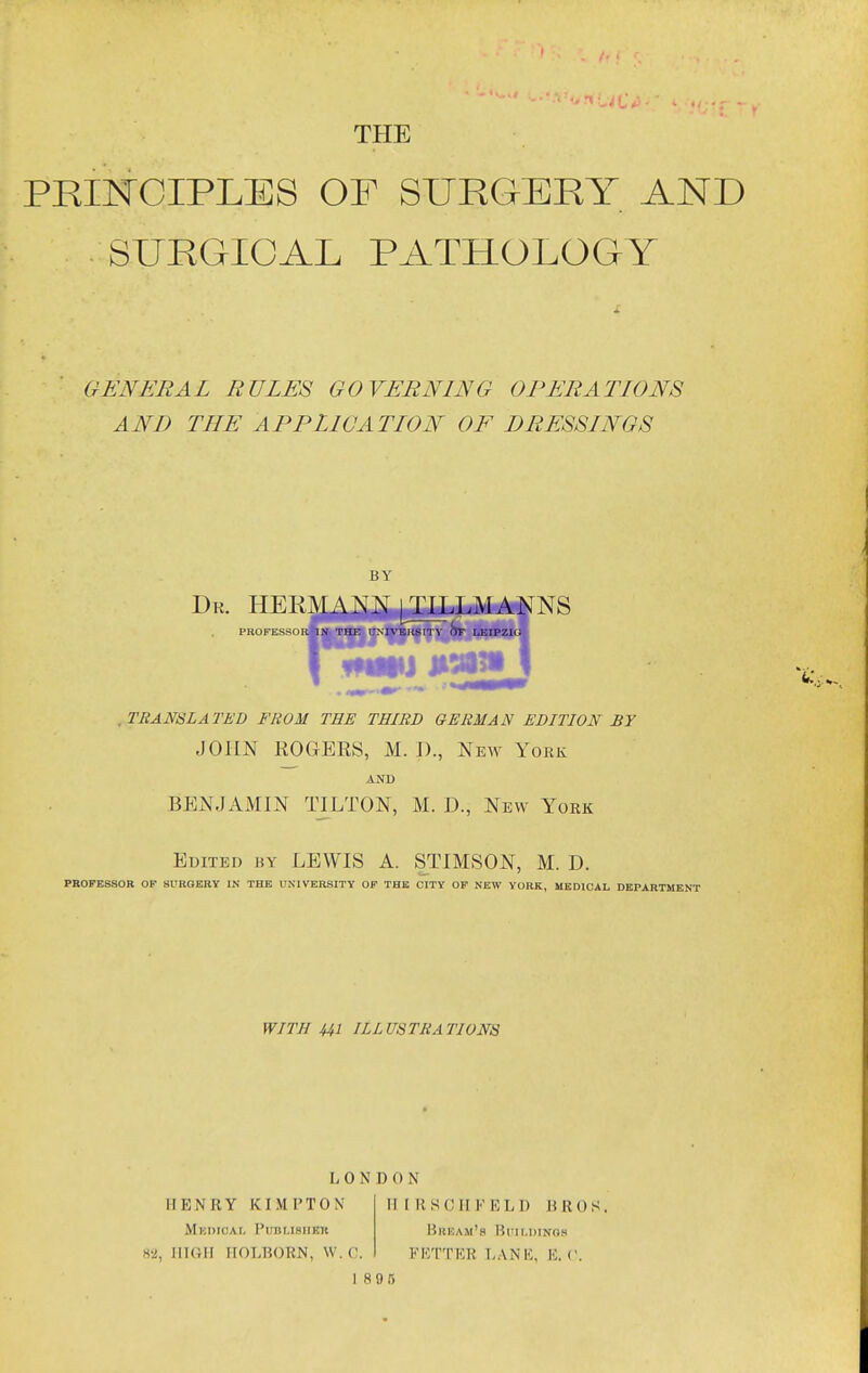 PRINCIPLES OF SURGERY AND SURGICAL PATHOLOGY GENERAL RULES GOVERNING OI^ERATIONS AND THE APPLICATION OF DRESSINGS BY Dr. HER:\[ANN j TILLMANNS PROFESSOR IN THE i:MVEIlSITV LEIPZIG ^TRANSLATED FROM THE THIRD GERMAN EDITION BY JOHN ROGERS, M. I)., New York AND BENJAMIN TILTON, M. D., New York Edited by LEWIS A. STIMSON, M. D. PROFESSOR OF SURGERY IK THE UNIVERSITY OF THE CITY OP NEW YORK, MEDICAL DEPARTMENT WITH Ul ILLUSTRATIONS LONDON HENRY KIMPTON MunioAL Pirni.iHiiEK 82, JIIGII IIOLBORN, W. (\. 11 [ R S C IIF E L D BROS, Bream's Buildings FKTTKR T.ANK, K. ('. 1895