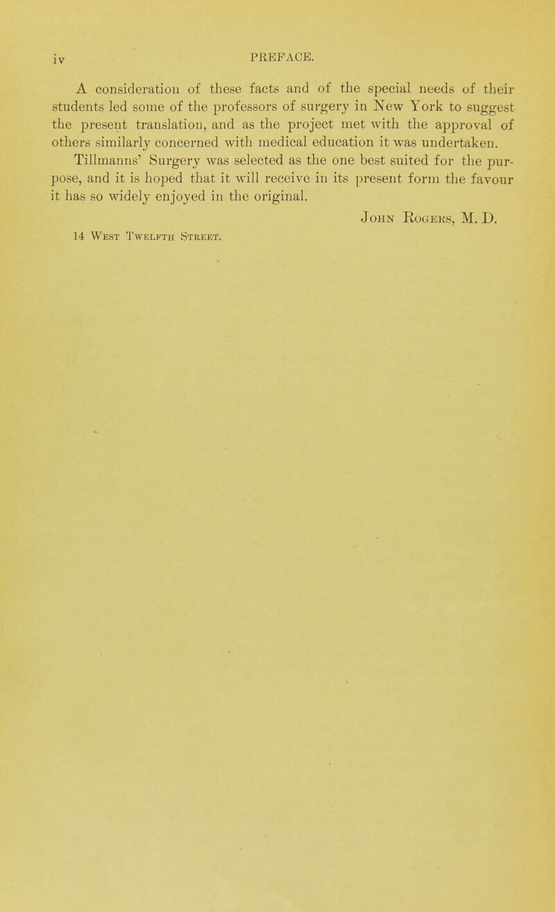 A consideration of these facts and of the special needs of their students led some of the professors of surgery in New York to suggest the present translation, and as the project met with the approval of others similarly concerned with medical education it was undertaken. Tillmanns' Sui-gery was selected as the one best suited for the pur- pose, and it is hoped that it will receive in its present form the favour it has so widely enjoyed in the original. John Rogs:ks, M. D. 14 West Twelfth Street.