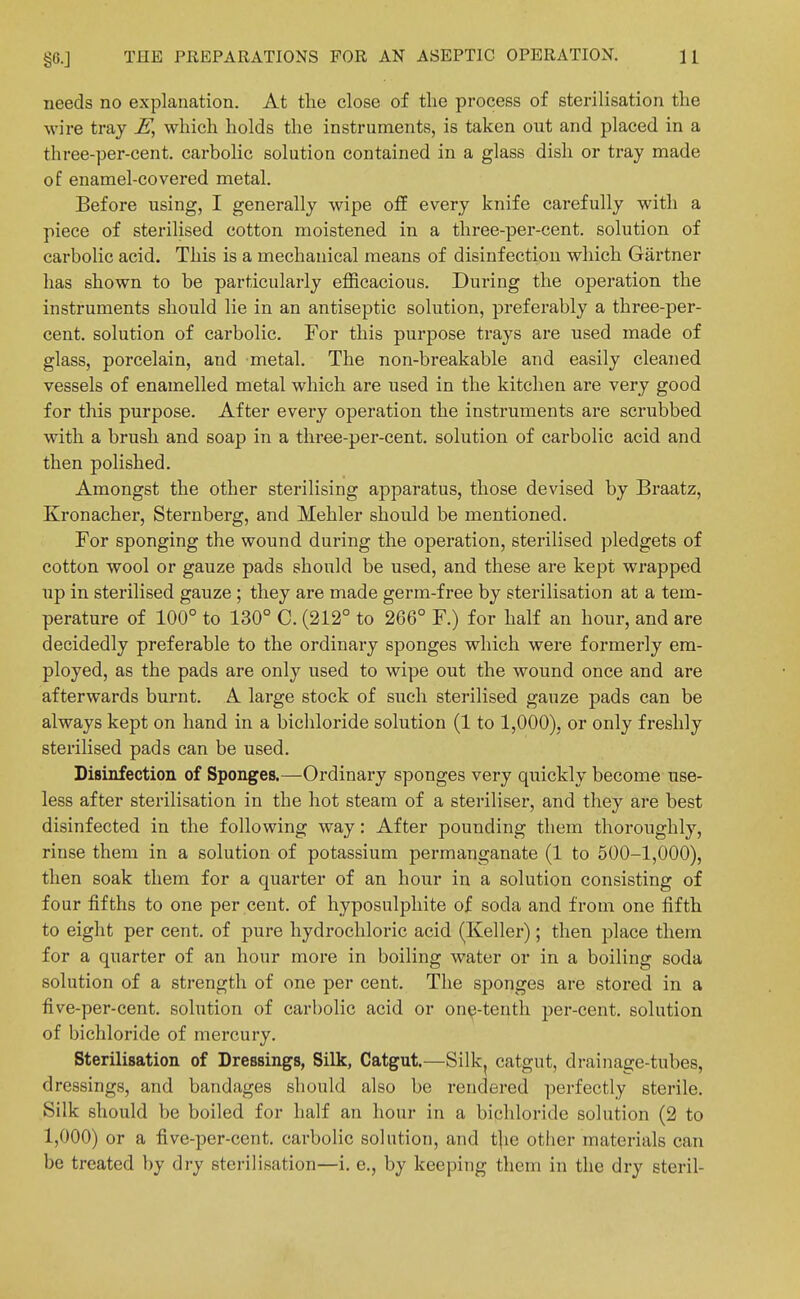 needs no explanation. At the close of the process of sterilisation the wire tray E, which holds the instruments, is taken out and placed in a three-per-cent. carbolic solution contained in a glass dish or tray made of enamel-covered metal. Before using, I generally wipe off every knife carefully with a piece of sterilised cotton moistened in a three-per-cent. solution of carbolic acid. This is a mechanical means of disinfection which Gartner has shown to be particularly efficacious. During the operation the instruments should lie in an antiseptic solution, preferably a three-per- cent, solution of carbolic. For this purpose trays are used made of glass, porcelain, and metal. The non-breakable and easily cleaned vessels of enamelled metal which are used in the kitchen are very good for this purpose. After every operation the instruments are scrubbed with a brush and soap in a three-per-cent. solution of carbolic acid and then polished. Amongst the other sterilising apparatus, those devised by Braatz, Kronacher, Sternberg, and Mehler should be mentioned. For sponging the wound during the operation, sterilised pledgets of cotton wool or gauze pads should be used, and these are kept wrapped up in sterilised gauze; they are made germ-free by sterilisation at a tem- perature of 100° to 130° C. (212° to 266° F.) for half an hour, and are decidedly preferable to the ordinary sponges which were formerly era- ployed, as the pads are only used to wipe out the wound once and are afterwards burnt. A large stock of such sterilised gauze pads can be always kept on hand in a bichloride solution (1 to 1,000), or only freshly sterilised pads can be used. Disinfection of Sponges.—Ordinary sponges very quickly become use- less after sterilisation in the hot steam of a steriliser, and they are best disinfected in the following way: After pounding them thoroughly, rinse them in a solution of potassium permanganate (1 to 500-1,000), then soak them for a quarter of an hour in a solution consisting of four fifths to one per cent, of hyposulphite of soda and from one fifth to eight per cent, of pure hydrochloric acid (Keller); then place them for a quarter of an hour more in boiling water or in a boiling soda solution of a strength of one per cent. The sponges are stored in a five-per-cent. solution of carbolic acid or on^-tenth per-cent. solution of bichloride of mercury. Sterilisation of Dressings, Silk, Catgut.—Silk^ catgut, drainage-tubes, dressings, and bandages should also be rendered perfectly sterile. Silk should be boiled for half an hour in a bichloride solution (2 to 1,000) or a five-per-ccnt. carbolic solution, and t]ie other materials can be treated by dry sterilisation—i. c., by keeping them in the dry steril-