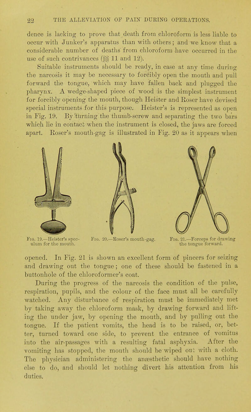 dence is lacking to prove that death from chloroform is less liable to occur with Junker's apparatus than with others; and we know that a considerable number of deatlis from chloroform have occurred in the use of such contrivances (§§ 11 and 12). Suitable instruments should be ready, in case at any time during the narcosis it may be necessary to forcibly open the mouth and pull forward the tongue, which may have fallen back and plugged the pharynx. A wedge-shaped piece of w^ood is the simplest instrument for forcibly opening the mouth, though Heister and Eoser have devised special instruments for this purjDOse. Heister's is represented as open, in Fig. 19. By 'turning the thumb-screw and separating the two bars which lie in contact when the instrument is closed, the jaws are forced apart. Eoser's mouth-gag is illustrated in Fig. 20 as it appears when Fig. 19.—Heister's spec- Fig. 20.—Eoser's moutli-gag. Fig. 21.—Forceps for drawing ulum for the mouth. the tongue forward. opened. In Fig. 21 is shown an excellent form of pincers for seizing and drawing out the tongue; one of these should be fastened in a buttonhole of the chloroformer's coat. During the progress of the narcosis the condition of the pulse, respiration, pupils, and the colour of the face must all be carefully watched. Any disturbance of respiration must be immediately met by taking away tlie chloroform mask, hy drawing forward and lift- ing the under jaw, by opening the mouth, and by pulling out the tongue. If the patient vomits, tlie head is to be raised, or, bet- ter, turned toward one side, to prevent the entrance of vomitus into the air-passages with a resulting fatal asphyxia. After the vomiting has stopped, the mouth sliould be wiped ou^ with a cloth. The physician administering the anresthetic should have nothing else to do, and sliould let nothing divert his attention from his duties.