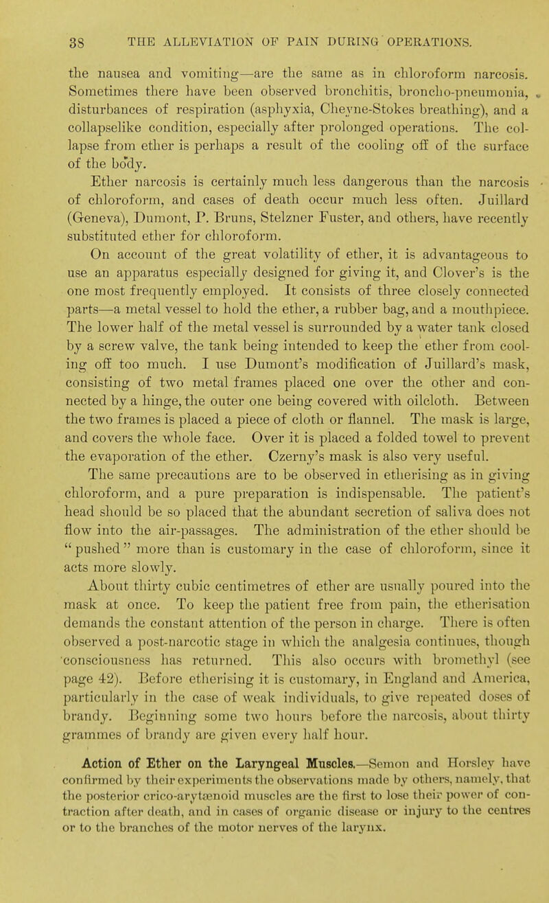 the nausea and vomiting—are the same as in chloroform narcosis. Sometimes there have been observed bronchitis, broncho-pneumonia, , disturbances of respiration (asplayxia, Cheyne-Stokes breathing), and a collapselike condition, especially after prolonged operations. The col- lapse from ether is perhaps a result of the cooling off of the surface of the bo'dj. Ether narcosis is certainly much less dangerous than the narcosis • of chloroform, and cases of death occur much less often. Juillard (Geneva), Dumont, P. Bruns, Stelzner Fuster, and others, have recently substituted ether for chloroform. On account of the great volatility of ether, it is advantageous to use an apparatus especially designed for giving it, and Clover's is the one most frequently employed. It consists of three closely connected parts—a metal vessel to hold the ether, a rubber bag, and a mouthpiece. The lower half of the metal vessel is surrounded by a water tank closed by a screw valve, the tank being intended to keep the ether from cool- ing off too much. I use Dumont's modification of Juillard's mask, consisting of two metal frames placed one over the other and con- nected by a hinge, the outer one being covered with oilcloth. Between the two frames is placed a piece of cloth or flannel. The mask is large, and covers the whole face. Over it is placed a folded towel to prevent the evaporation of the ether. Czerny's mask is also very useful. The same precautions are to be observed in etherising as in giving chloroform, and a pure preparation is indispensable. The patient's head should be so placed that the abundant secretion of saliva does not flow into the air-passages. The administration of the ether should be  pushed  more than is customary in the case of chloroform, since it acts more slowly. About thirty cubic centimetres of ether are usually poured into the mask at once. To keep the patient free from pain, the etherisation demands the constant attention of the person in charge. There is often observed a post-narcotic stage in which the analgesia continues, though consciousness has returned. This also occurs with bromethyl (see page 42). Before etherising it is customary, in England and America, particularly in the case of weak individuals, to give rejieated doses of brandy. Beginning some two hours before the narcosis, about thirty grammes of brandy are given every half hour. Action of Ether on the Laryngeal Mnscles.—Semou and Horsley have conflrmed by their experiments the observations made by others, namely, that the posterior crico-arytasnoid muscles are the first to lose theix' power of con- traction after death, and in cases of organic disease or injury to the centres or to the branches of the motor nerves of the larynx.