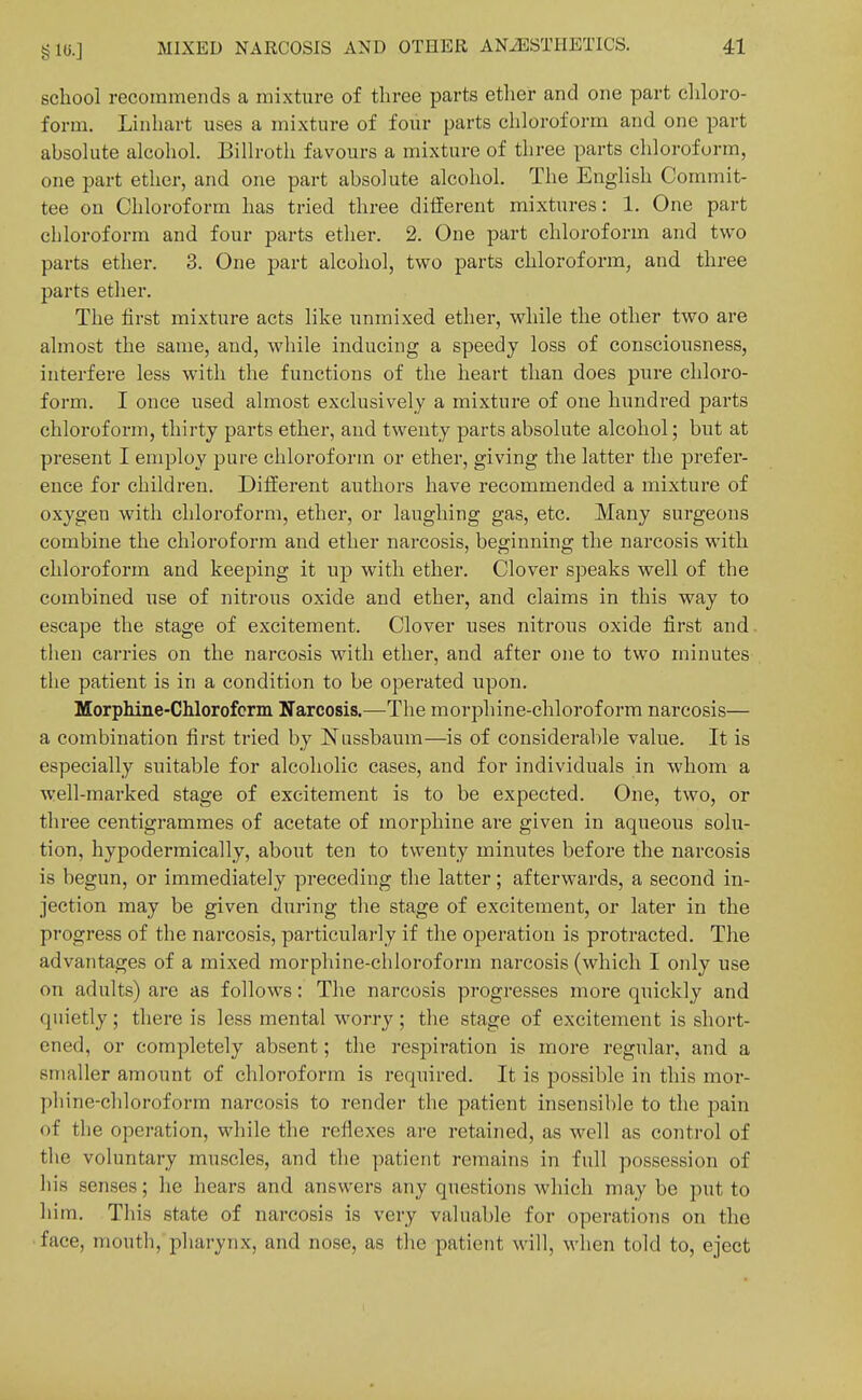 school recommends a mixture of three parts ether and one part cliloro- form. Linhart uses a mixture of four parts chloroform and one part absolute alcohol. Billroth favours a mixture of three parts chloroform, one part ether, and one part absolute alcohol. The English Commit- tee on Chloroform has tried three different mixtures: 1. One part chloroform and four parts ether. 2. One part chloroform and two parts ether. 3. One part alcohol, two parts chloroform, and three parts ether. The first mixture acts like unmixed ether, while the other two are almost the same, and, while inducing a speedy loss of consciousness, interfere less with the functions of the heart than does pure chloro- form. I once used almost exclusively a mixture of one hundred parts chloroform, thirty parts ether, and twenty parts absolute alcohol; but at present I employ pure chloroform or ether, giving the latter the prefer- ence for children. Different authors have recommended a mixture of oxygen with chloroform, ether, or laughing gas, etc. Many surgeons combine the chloroform and ether narcosis, beginning the narcosis with chloroform and keeping it up with ether. Clover speaks well of the combined use of nitrous oxide and ether, and claims in this way to escape the stage of excitement. Clover uses nitrous oxide first and then carries on the narcosis with ether, and after one to two minutes the patient is in a condition to be operated upon. Morphine-CMorofcrm Narcosis.—The morphine-chloroform narcosis— a combination first tried by Nussbaum—is of considerable value. It is especially suitable for alcoholic cases, and for individuals in whom a well-marked stage of excitement is to be expected. One, two, or three centigrammes of acetate of morphine are given in aqueous solu- tion, hypodermically, about ten to twenty minutes before the narcosis is begun, or immediately preceding the latter; afterwards, a second in- jection may be given during tlie stage of excitement, or later in the progress of the narcosis, particularly if the operation is protracted. The advantages of a mixed morphine-chloroform narcosis (which I only use on adults) are as follows: The narcosis progresses more quickly and quietly; there is less mental worry; the stage of excitement is short- ened, or completely absent; the respiration is more regular, and a smaller amount of chloroform is required. It is possible in this mor- phine-chloroform narcosis to render the patient insensible to the jjain of the operation, while the reflexes are I'etained, as well as control of the voluntary muscles, and the patient remains in full possession of his senses; he hears and answers any questions which may be put to him. This state of narcosis is very valuable for operations on the face, mouth, pliarynx, and nose, as the patient will, when told to, eject 1