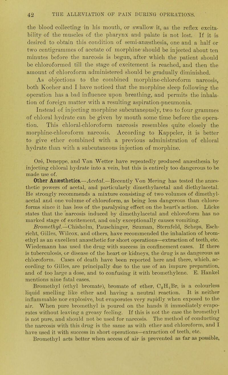 the blood collecting in his month, or swallow it, as the reflex excita- bility of the muscles of the pharynx and palate is not lost. If it is desired to obtain this condition of semi-ansesthesia, one and a half or two centigrammes of acetate of morphine-should be injected about ten minutes before the narcosis is begun, after which the patient should be chloroformed till the stage of excitement is reached, and then the amount of chloroform administered should be gradually diminished. As objections to the combined morphine-chloroform narcosis, both Kocher and I have noticed that the morphine sleep following the operation has a bad influence upon breathing, and permits the inhala- tion of foreign matter with a resulting aspiration-pneumonia. Instead of injecting morphine subcutanepusly, two to four grammes of chloral hydrate can be given by mouth some time before the opera- tion. This chloral-chloroform narcosis resembles quite closely the morphine-chloroform narcosis. According to Kappeler, it is better to give ether combined with a jDrevious administration of chloral hydrate than with a subcutaneous injection of morphine. Ore, Deneppe, and Van Wetter have repeatedly produced ansesthesia by injecting chloral hydrate into a vein, but this is entirely too dangerous to be made use of. Other Anaesthetics.—AcetoZ.—Recently Von Mering has tested the anaes- thetic powers of acetal, and particularly dimethylacetal and diethylacetal. He strongly recommends a mixture consisting of two volumes of dimethyl- acetal and one volume of chloroform, as being less dangerous than chloro- forms since it has less of the paralysing effect on the heart's action. Lucke states that the narcosis induced by dimethylacetal and chloroform has no marked stage of excitement, and only exceptionally causes vomiting. 5romeit7i?/Z.—Chisholm, Pauschinger, Szuman, Sternfeld, Scheps, Esch- richt, Gilles, Wilcox, and others, have recommended the inhalation of brom- ethyl as an excellent anaesthetic for short operations—extraction of teeth, etc. Wiedemann has used the drug with success in confinement cases. If there is tuberculosis, or disease of the heart or kidneys, the drug is as dangerous as chloroform. Cases of death have been reported here and there, which, ac- cording to Gilles, are principally due to the use of an impure preparation, and of too large a dose, and to confusing it with broniethylene. E. Hankel mentions nine fatal cases. Brometbyl (ethyl bromate), bromate of ether, C2H,,,Br, is a colourless liquid smelling like ether and having a neutral reaction. It is neither inflammable nor explosive, but evaporates very rapidly when exposed to the air. When pure brotnethyl is poured on the hands it immediately evapo- rates without leaving a greasy feeling. If this is not the case the brometbyl is not pure, and should not be used for narcosis. The method of conducting the narcosis with this drug is the same as with ether and cliloroform, and I have used it with success in short operations—extraction of teeth, etc. Brometbyl acts better when access of air is prevented as far as possible,