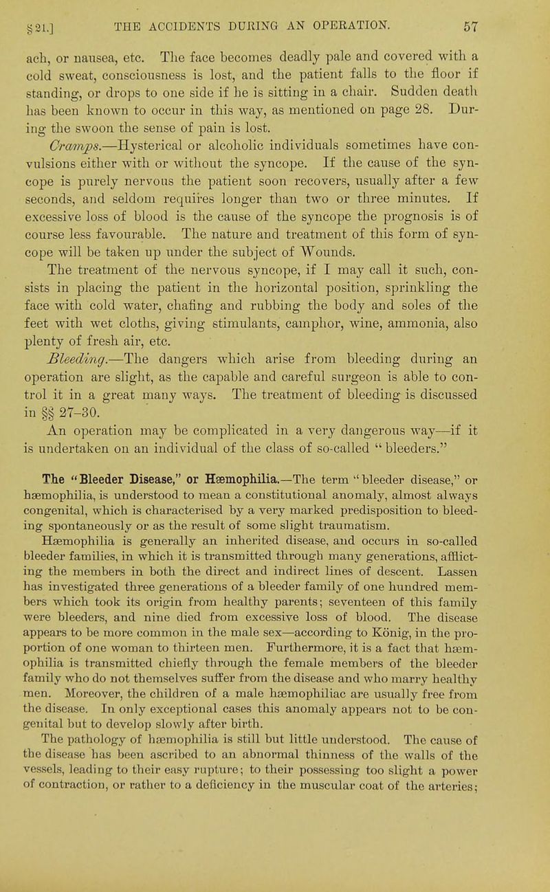 ach, or nausea, etc. Tlie face becomes deadly pale and covered with a cold sweat, consciousness is lost, and the patient falls to the floor if standing, or drops to one side if he is sitting in a chair. Sudden death has been known to occur in this way, as mentioned on page 28. Dur- ing the swoon the sense of pain is lost. Cramps.—Hysterical or alcoholic individuals sometimes have con- vulsions either with or without the syncope. If the cause of the syn- cope is purely nervous the patient soon recovers, usually after a few seconds, and seldom requii-es longer than two or three minutes. If excessive loss of blood is the cause of the syncope the prognosis is of course less favourable. The nature and treatment of this form of syn- cope will be taken up under the subject of Wounds. The treatment of the nervous syncope, if I may call it such, con- sists in placing the patient in the horizontal position, sprinkling the face with cold water, chafing and rubbing the body and soles of the feet with wet cloths, giving stimulants, camphor, wine, ammonia, also plenty of fresh air, etc. Bleeding.—The dangers which arise from bleeding during an operation are slight, as the capable and careful surgeon is able to con- trol it in a great many ways. The treatment of bleeding is discussed in §§ 27-30. An operation may be complicated in a very dangerous way—if it is undertaken on an individual of the class of so-called  bleeders. The  Bleeder Disease, or Hsemophilia.—The term  bleeder disease, or hsemopliilia, is understood to mean a constitutional anomaly, almost always congenital, which is characterised by a very marked predisposition to bleed- ing spontaneously or as the result of some slight traumatism. Haemophilia is generally an inherited disease, aud occurs in so-called bleeder families, in which it is transmitted through many generations, afflict- ing the members in both the direct and indirect lines of descent. Lassen has investigated three generations of a bleeder family of one hundred mem- bers which took its origin from healthy parents; seventeen of this family were bleeders, and nine died from excessive loss of blood. The disease appears to be more common in the male sex—according to Konig, in the pro- portion of one woman to thirteen men. Furthermore, it is a fact that hajm- ophilia is transmitted chiefly through the female members of the bleeder family who do not themselves suffer from the disease and who marry healthy men. Moreover, the children of a male haemophiliac are usually free from the disease. In only exceptional cases this anomaly appeal's not to be con- genital but to develop slowly after birth. The pathology of haemophilia is still but little understood. The cause of the disease has been ascribed to an abnormal thinness of the walls of the vessels, leading to their easy rupture; to their possessing too slight a power of contraction, or rather to a deficiency in the muscular coat of the arteries;