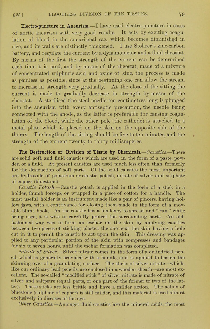 Electro-puncture in Aneurism.—I have used electro-punctui-e in cases of aoi-tic aneurism with very good results. It acts by exciting coagu- lation of blood in the aneurismal sac, which becomes diminished in size, and its walls are distinctly thickened. I use Stohrer's zinc-carbon battery, and regulate the current by a dynamometer and a fluid rheostat. By means of the first the strength of the current can be determined each time it is used, and by means of the rheostat, made of a mixture of concentrated sulphuric acid and oxide of zinc, the process is made as painless as possible, since at the beginning one can allow the stream to increase in strength very gradually. At the close of the sitting the current is made to gradually decrease in strength by means of the rheostat. A sterilised fine steel needle ten centimetres long is plunged into the aneurism with every antiseptic precaution, the needle being connected with the anode, as the latter is preferable for causing coagu- lation of the blood, while the other pole (the cathode) is attached to a metal plate which is placed on the skin on the opposite side of the thorax. The length of the sitting shoiild be five to ten minutes, and the * strength of the current twenty to thirty milliamperes. The Destruction or Division of Tissue by Chemicals.—Caustics.—There are solid, soft, and fluid caustics which are used in the form of a paste, pow- der, or a fluid. At present caustics are used much less often than formerly for the destruction of soft parts. Of the solid caustics the most important are hydroxide of potassium or caustic potash, nitrate of silver, and sulphate of copper (bluestone). Caustic Potash.—Caustic potash is applied in the form of a stick in a holder, thumb forceps, or wrapped in a piece of cotton for a handle. The most useful holder is an instrument made like a pair of pincers, having hol- low jaws, with a contrivance for closing them made in the form of a mov- able blunt hook. As the caustic has a tendency to spread and  run  while being used, it is wise to carefully protect the surrounding parts. An old- fashioned way was to form an eschar on the skin by applying caustics between two pieces of sticking plaster, the one next the skin having a hole' cut in it to permit the caustic to act upon the skin. This dressing was ap- plied to any particular portion of the skin with compresses and bandages for six to seven hours, until the eschar formation was completed. Nitrate of Silver.—Silver nitrate comes in the form of a cylindrical pen- cil, which is generally provided with a handle, and is applied to hasten the skinning over of a granulating surface. The sticks of silver nitrate—which, like our ordinary lead pencils, are enclosed in a wooden sheath—are most ex- cellent. The so-called  modified stick  of silver nitrate is made of nitrate of sUver and saltpetre (equal parts, or one part of the former to two of the lat- ter). These sticks are less brittle and have a milder action. The action of bluestone (sulphate of copper) is still milder, and this material is used almost exclusively in diseases of the eye. Other Caustics.—Amongst fluid caustics'are the mineral acids, the most