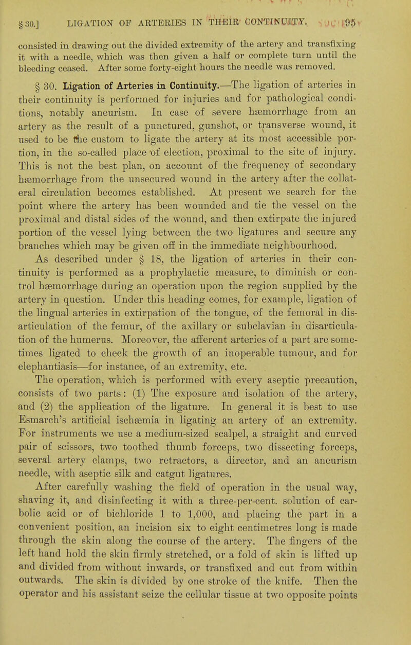 §30.] LIGATION OF ARTERIES IN TSfiiR'CONTINUiLT-Y.. SUC'JOpi consisted in drawing out the divided extremity of the artery and transfixing it with a needle, which was then given a half or complete turn until the bleeding ceased. After some forty-eight hours the needle was removed. § 30. ligation of Arteries in Continuity.—The ligation of arteries in their continuity is performed for injuries and for pathological condi- tions, notably aneurism. In case of severe hsemorrhage from an artery as the result of a punctured, gunshot, or transverse wound, it used to be iSie custom to ligate the artery at its most accessible por- tion, in the so-called place -of election, proximal to the site of injury. This is not the best plan, on account of the frequency of secondary hsemorrhage from the unsecured wound in the artery after the collat- eral circulation becomes established. At present we search for the point where the artery has been wounded and tie the vessel on the proximal and distal sides of the wound, and then extirpate the injured portion of the vessel lying between the two ligatures and secure any branches which may be given ofiE in the immediate neighbourhood. As described under § 18, the ligation of arteries in their con- tinuity is performed as a prophylactic measure, to diminish or con- trol haemorrhage during an operation upon the region supplied by the artery in question. Under this heading comes, for example, ligation of the lingual arteries in extirpation of the tongue, of the femoral in dis- articulation of the femur, of the axillary or subclavian in disarticula- tion of the humerus. Moreover, the afferent arteries of a part are some- times ligated to check the growth of an inoj)erable tumour, and for elephantiasis—for instance, of an extremity, etc. The operation, which is performed with every aseptic precaution, consists of two parts: (1) The exposure and isolation of the artery, and (2) the application of the ligature. In general it is best to use Esmarch's artificial ischsemia in ligating an artery of an extremity. For instruments we use a medium-sized scalpel, a straight and curved pair of scissors, two toothed thumb forceps, two dissecting forceps, several artery clamps, two retractors, a director, and an aneurism needle, with aseptic silk and catgut ligatures. After carefully washing the field of operation in the usual way, shaving it, and disinfecting it with a three-per-cent. solution of car- bolic acid or of bichloride 1 to 1,000, and placing the part in a convenient position, an incision six to eight centimetres long is made through the skin along the course of the artery. The fingers of the left hand hold the skin firmly stretched, or a fold of skin is lifted up and divided from without inwards, or transfixed and cut from within outwards. The skin is divided by one stroke of the knife. Then the operator and his assistant seize the cellular tissue at two opposite points