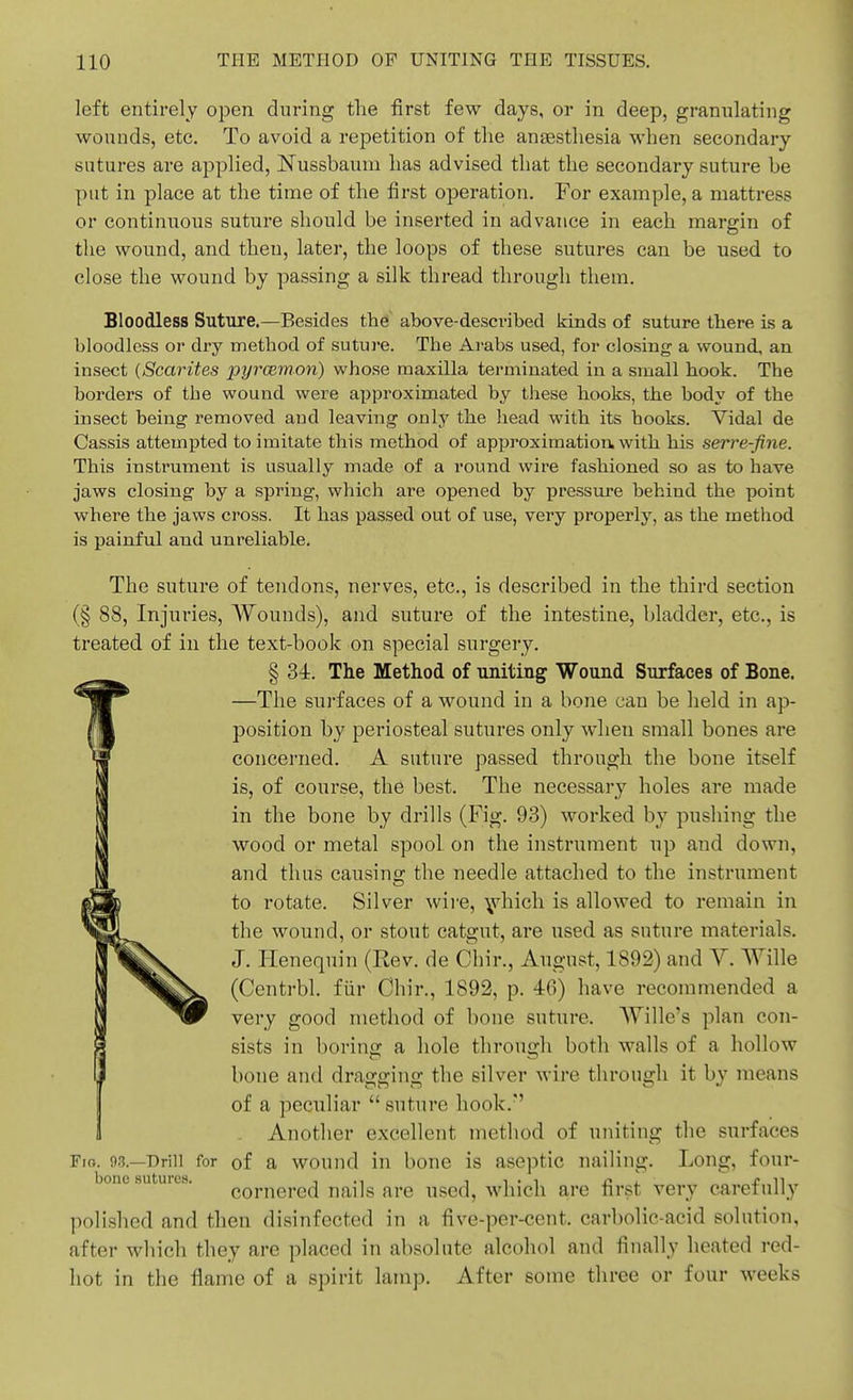 left entirely open during the first few days, or in deep, granulating wounds, etc. To avoid a repetition of tlie anjestliesia when secondary sutures are applied, Nussbaum has advised that the secondary suture be put in place at the time of the first operation. For example, a mattress or continuous suture should be inserted in advance in each margin of the wound, and then, later, the loops of these sutures can be used to close the wound by passing a silk thread through them. Bloodless Suture.—Besides the above-described kinds of suture there is a bloodless or dry method of suture. The Arabs used, for closing a wound, an insect {Scarites pyrcemon) whose maxilla terminated in a small hook. The borders of the wound were approximated by these hooks, the body of the insect being removed and leaving only the head with its books. Vidal de Cassis attempted to imitate this method of approximation, with his serre-flne. This instrument is usually made of a round wire fashioned so as to have jaws closing by a spring, which are opened by pressure behind the point where the jaws cross. It has passed out of use, very properly, as the method is painful and unreliable. The suture of tendons, nerves, etc., is described in the third section (§ 88, Injuries, Wounds), and suture of the intestine, bladder, etc., is treated of in the text-book on special surgery. § 34. The Method of uniting Wound Surfaces of Bone. —The surfaces of a wound in a bone can be held in ap- position by periosteal sutures only when small bones are concerned. A suture passed through the bone itself is, of course, the best. The necessary holes are made in the bone by drills (Fig. 93) worked by pushing the wood or metal spool on the instrument up and down, and thus causing the needle attached to the instrument to rotate. Silver wire, \vhich is allowed to remain in the wound, or stout catgut, are used as suture materials. J. Henequin (Rev. de Chir., August, 1892) and V. Wille (Centrbl. fiir Chir., 1892, p. 46) have recommended a very good method of bone suture. Wille's plan con- sists in boring a liole through both walls of a hollow bone and dragging the silver Avire through it by means of a peculiar  suture hook.'' Another excellent method of uniting the surfaces Fig. 93.—Drin for of a wound in bone is aseptic nailing. Long, four- onc8utuie». cornered nails are used, which are first very carefully polished and then disinfected in a five-per-cent. carbolic-acid solution, after which they are placed in absolnte alcohol and finally heated red- hot in the flame of a spirit lamp. After some three or four weeks