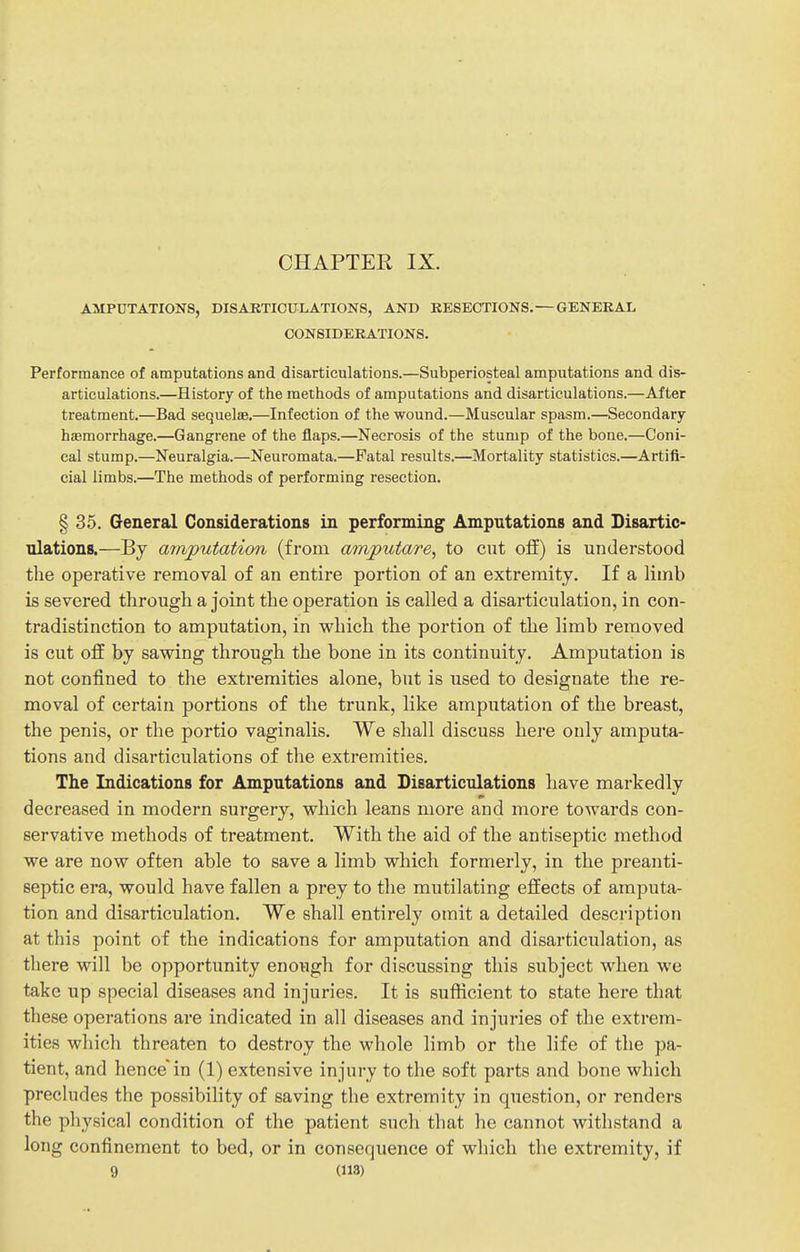 CHAPTEH IX. AMPUTATIONS, DISAJBTICULATIONS, AND KESECTIONS. — GENERAL CONSIDERATIONS. Performance of amputations and disarticulations.—Subperiosteal amputations and dis- articulations.—History of the methods of amputations and disarticulations.—After treatment.—Bad sequelae.—Infection of the wound.—Muscular spasm.—Secondary hemorrhage.—Gangrene of the flaps.—Necrosis of the stump of the bone.—Coni- cal stump.—Neuralgia.—Neuromata.—Fatal results.—Mortality statistics.—Artifi- cial limbs.—The methods of performing resection. § 35. General Considerations in performing Amputations and Disartic- ulations.—By amputation (from amputare, to cut off) is understood the operative removal of an entire portion of an extremity. If a limb is severed through a joint the operation is called a disarticulation, in con- tradistinction to amputation, in which the portion of the limb removed is cut off by sawing through the bone in its continuity. Amputation is not confined to the extremities alone, but is used to designate the re- moval of certain portions of the trunk, like amputation of the breast, the penis, or the portio vaginalis. We shall discuss here only amputa- tions and disarticulations of the extremities. The Indications for Amputations and Disarticulations have markedly decreased in modern surgery, which leans more and more towards con- servative methods of treatment. With the aid of the antiseptic method we are now often able to save a limb which formerly, in the preanti- septic era, would have fallen a prey to the mutilating effects of amputa- tion and disarticulation. We shall entirely omit a detailed description at this point of the indications for amputation and disarticulation, as there will be opportunity enough for discussing this subject when we take up special diseases and injuries. It is sufficient to state here that these operations are indicated in all diseases and injuries of the extrem- ities which threaten to destroy the whole limb or the life of the pa- tient, and hence'in (1) extensive injury to the soft parts and bone which precludes the possibility of saving the extremity in question, or renders the physical condition of the patient such that he cannot withstand a long confinement to bed, or in consequence of which the extremity, if