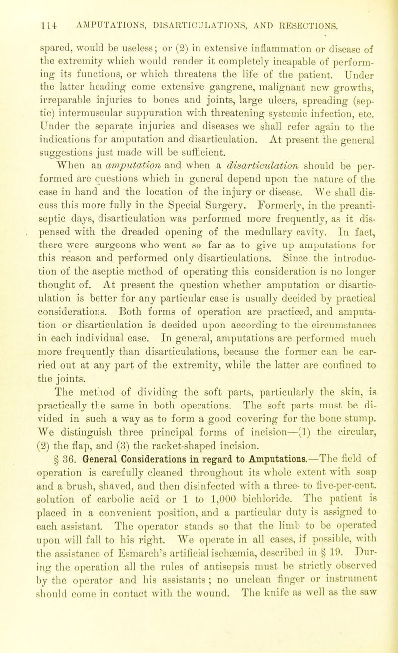 spared, would be useless; or (2) in extensive inflammation or disease of the extremity whicli would render it completely incapable of perform- ing its functions, or which threatens the life of the patient. Under the latter heading come extensive gangrene, malignant new growths, irreparable injuries to bones and joints, large ulcers, spreading (sep- tic) intermuscular suppuration with threatening systemic infection, etc. Under the separa^te injuries and diseases we shall refer again to the indications for amputation and disarticulation. At present the general suggestions just made will be suflicient. When an amputation and when a disarticulation should be per- formed are questions which in general depend upon the nature of the case in hand and the location of the injury or disease. We shall dis- cuss this more fully in the Special Surgery. Formerly, in the preanti- septic days, disarticulation was performed more frequently, as it dis- pensed with the dreaded opening of the medullary cavity. In fact, there were surgeons who went so far as to give up amputations for this reason and performed only disarticulations. Since the introduc- tion of the aseptic method of operating this consideration is no longer thought of. At present the question whether amputation or disartic- ulation is better for any particular case is usually decided by practical considerations. Both forms of operation are practiced, and amputa- tion or disarticulation is decided upon according to the circumstances in each individual case. In general, amputations are performed much more frequently than disarticulations, because the former can be car- ried out at any part of the extremity, while the latter are confined to the joints. The method of dividing the soft parts, particularly the skin, is practically the same in both operations. The soft parts must be di- vided in such a way as to form a good covering for the bone stump. We distinguish three principal forms of incision—(1) the circular, (2) the flap, and (3) the racket-shaped incision. § 36. General Considerations in regard to Amputations.—The field of operation is carefully cleaned throughout its whole extent with soap and a brush, shaved, and then disinfected with a three- to five-per-cent. solution of carbolic acid or 1 to 1,000 bichloride. The patient is placed in a convenient position, and a particular duty is assigned to each assistant. The operator stands so that the limb to be operated upon will fall to his right. We operate in all cases, if possible, with the assistance of Esmarch's artificial ischsemia, described in § 19. Dur- ing the operation all the rules of antisepsis must be strictly observed by the operator and his assistants ; no unclean finger or instrument should come in contact with the wound. The knife as well as the saw