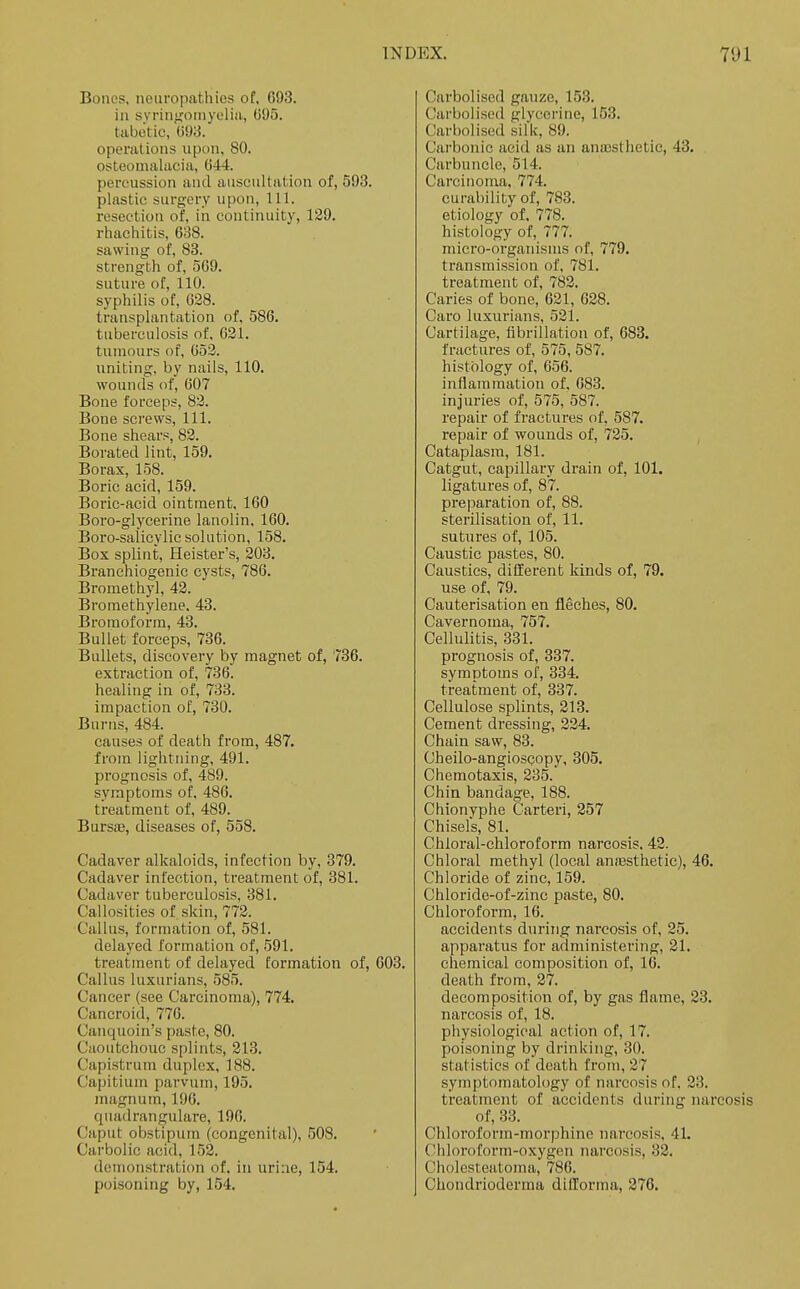 Bones, neuropathies of. 693. in syrin','otnyeliii, GS)o. tabetic, 093. operations upon, 80. osteomalacia, 644. percussion and auscultation of, 593. plastic surgery upon, 111. resection of, in continuity, 129. rhachitis, 638. sawing of, 83. strength of, 509. suture of, 110. syphilis of, 028. transplantation of, 586. tuberculosis of. 021. tumours of, 052. uniting, by nails, 110. wounds of, 607 Bone forceps, 82. Bone screws, 111. Bone shears, 82. Borated lint, 159. Borax, 158. Boric acid, 159. Boric-acid ointment. 160 Boro-glycerine lanolin, 160. Boro-saiicylic solution, 158. Box splint, Heister's, 203. Branehiogenic cysts, 786. Bromethyl, 42. Bromethylene. 43. Bromoform, 43. Bullet forceps, 736. Bullets, discovery by magnet of, 736. extraction of, 736. healing in of, 733. impaction of, 730. Burns, 484. causes of death from, 487. from lightning, 491. prognosis of, 489. symptoms of, 486. treatment of, 489. Bursa3, diseases of, 558. Cadaver alkaloids, infection by, 379. Cadaver infection, treatment of, 381. Cadaver tuberculosis, 381. Callosities of skin, 772. Callus, formation of, 581. delayed formation of, 591. treatment of delayed formation of, 603. Callus luxurians, 585. Cancer (see Carcinoma), 774. Cancroid, 776. Canquoin's paste, 80. Caoutchouc splints, 21.3. Capistrum duplex, 188. Capitium parvum, 195. magnum, 196. quadrangulare, 196. Caput obstipum (congenital), 508. Carbolic acid, 152. demonstration of. in urine, 154. poisoning by, 154. Carbolised gauze, 153. Carbolised glycerine, 153. Carbolised silk, 89. Carbonic acid as an anajsthetic, 43. Carbuncle, 514. Carcinoma, 774. curability of, 783. etiology of. 778. histology of, 777. micro-organisms of, 779. transmission of, 781. treatment of, 782. Caries of bone, 621, 628. Caro luxurians, 521. Cartilage, fibrillation of, 683. fractures of, 575, 587. histology of, 656. inflammation of. 083. injuries of, 575, 587. repair of fractures of, 587. repair of wounds of, 725. Cataplasm, 181. Catgut, capillary drain of, 101. ligatures of, 87. preparation of, 88. sterilisation of, 11. sutures of, 105. Caustic pastes, 80. Caustics, different kinds of, 79. use of, 79. Cauterisation en fleches, 80. Cavernoma, 757. Cellulitis, 331. prognosis of, 337. symptoms of, 334. treatment of, 337. Cellulose splints, 213. Cement dressing, 224. Chain saw, 83. Cheilo-angiosQopy, 305. Chemotaxis, 235. Chin bandage, 188. Chionyphe Carteri, 257 Chisels, 81. Chloral-chloroform narcosis. 42. Chloral methyl (local anassthetic), 46. Chloride of zinc, 159. Chloride-of-zinc paste, 80. Chloroform, 16. accidents during narcosis of, 25. apparatus for administering, 21. chemical composition of, 16. death from, 27. decomposition of, by gas flame, 23. narcosis of, 18. physiological action of, 17. poisoning by drinking, 30. statistics of death from, 27 symptomatology of narcosis of. 23. treatment of accidents during nareosis of, 33. Chloroform-morphine narcosis, 41. Chloroform-oxygen 7Uircosis, 32. Cholesteatoma, 786. Chondrioderma difforma, 276.