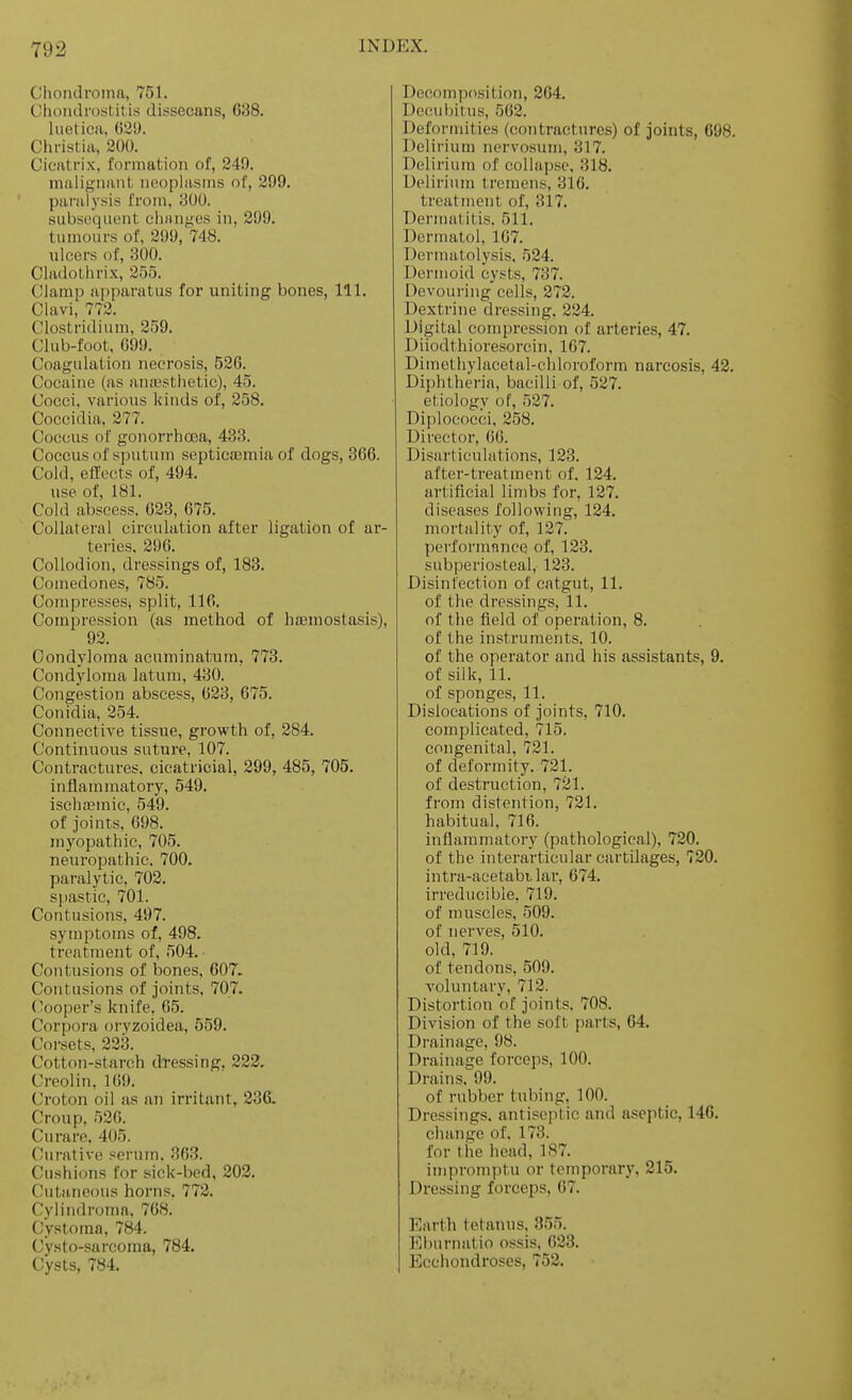 Chondroma, 751. Clioiidrostit is dissecans, 638. lueticii, G3'J. Christiii, 200. Cicatrix, formation of, 249. malignant neoplasms of, 299. paralysis from, 300. .subsequent chnnyes in, 299, tumours of, 299, 748. ulcers of, 300. Cladothrix, 255. Clamp apparatus for uniting bones, 111. Clavi, 772. Clostridium, 259. Club-foot. 099. Coagulation necrosis, 526. Cocaine (as anaesthetic), 45. Cocci, various kinds of, 258. Coccidia, 277. Coccus of gonorrhosa, 433. Coccus of sputum septicemia of dogs, 866. Cold, effects of, 494. use of, 181. Cold abscess. 623, 675. Collateral circulation after ligation of ar- teries. 296. Collodion, dressings of, 183. Comedones, 785. Compresses^ split, 116. Compression (as method of hffiuiostasis), 92. Condyloma acuminatum, 773. Condyloma latum, 430. Congestion abscess, 623, 675. Conidia, 254. Connective tissue, growth of, 284. Continuous suture, 107. Contractures, cicatricial, 299, 485, 705. inflammatory, 549. isehaeinic, 549. of joints, 698. myopathic, 705. neuropathic, 700. paralytic, 702. spastic, 701. Contusions, 497. symptoms of, 498. treatment of, 504. Contusions of bones, 607. Contusions of joints, 707. ('ooper's knife, 65. Corpora oryzoidea, 559. Coi-sets, 223. Cotton-starch dressing, 223. Creolin, 169. Croton oil as an irritant, 236. Croup, 526. Curare, 405. (Curative serum. 363. (!ushions for sick-bed, 202. (,'utM,neous horns. 772. Cylindroma, 768. Cystoma, 784. (Jysto-sarcoma, 784. Cysts, 784. Decomposition, 264. Deciubitus, 562. Defortiiities (contractures) of joints, 698. Delirium nervosum, 317. Delirium of collapse. 318. Delirium tremens, 316. treatment of, 317. Dermatitis. 511. Dermatol, 107. Dermatolysis. 524. Dermoid cysts, 737. Devouring cells, 272. Dextrine dressing, 224. Digital compression of arteries, 47. Diiodthioresorcin, 107. Dimethylaeetal-chloroform narcosis, 42. Diphtheria, bacilli of, 527. etiology of, 527. Diplococci, 258. Director, 66. Disarticulations, 123. after-treatment of. 124. artificial limbs for, 127. diseases following, 124. mortality of, 127. performnnce of, 123. subperiosteal, 123. Disinfection of catgut, 11. of the dressings, 11. of the field of operation, 8. of the instruments. 10. of the operator and his assistants, 9. of silk, 11. of sponges, 11. Dislocations of joints, 710. complicated, 715. congenital, 721. of deformity. 721. of destruction, 721. from distention, 721. habitual. 716. inflammatory (pathological), 720. of the interarticular cartilages, 720. intra-acetabilar, 674. irreducible, 719. of muscles, 509. of nerves, 510. old, 719. of tendons, 509. voluntary, 712. Distortion of joints. 708. Division of the soft parts, 64. Drainage, 98. Drainage forceps, 100. Drains. 99. of rubber tubing, 100. Dressings. antisei)tic and aseptic, 146. change of. 173. for the head, 187. impromptu or temporary, 215. Dressing forceps, 67. Earth tetanus. 355. El)urnatio ossis. 623. Ecchondroses, 752.