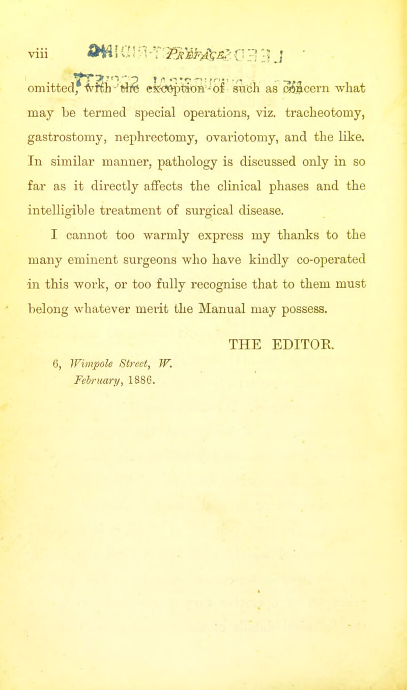 omitted, •^'Kh-'tire eX-ij&ptioH - of stibh as cdj^cern what may be termed special operations, viz. tracheotomy, gastrostomy, nephrectomy, ovariotomy, and the like. In similar manner, pathology is discussed only in so far as it directly affects the clinical phases and the intelligible treatment of surgical disease. I cannot too warmly express my thanks to the many eminent surgeons who have kindly co-operated in this work, or too fully recognise that to them must belong whatever mei-it the Manual may possess. THE EDITOR 6, Wimpole Street, W. February, 1886.