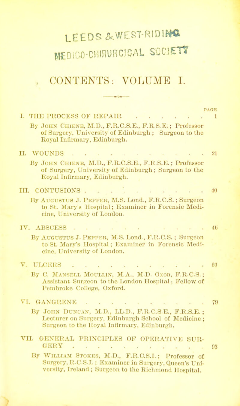 LEEDS .!kWEJ^T-RtDlNC WEDi'uO-CHIHURCJCAU SCCJETJ , CONTENTS: VOLUME I. PARE I. THE PROCESS OF REPAIR 1 By Joiix Chiexe, M.D., F.R.C.S.E., F.R.S.E.; Professor of Surgery, University of Edinburgli; Surgeon to tlie Royal Infirmary, Edinburgli. II. WOUNDS . 21 By Joiix Ciiiexe, M.D., F.R.C.S.E., F.R S.E.; Professor of Surgery, University of Edinburgh ; Surgeon to the Royal Infirmary, Edinburgli. III. CONTUSIONS . . . ■ 40 By Augustus J. Pepper, M.S. Lond., F.R.C.S.; Surgeon to St. Mary's Hospital; Examiner in Forensic Medi- cine, University of London. IV. ABSCESS . ... id By Augustus J. Pepper, M.S. Lond., F.R.C.S. ; Surgeon to St. Mary's Hospital; E.xamincr in Forensic Medi- cine, University of London. V. ULCKUS fin By C. Manselt. Mouixin, M.A., M.D. Oxon, F.R.C.S.; Assisliint Surgeon to the London Hospital; Fellow of Pembroke College, Oxford. VI. GANGRENE 7!) By John Duncan, M.D., LL.D., F.R.C.S.E., F.R.S.E.; lypcturer on Surgery, Edinburgh School of Medicine ; Surgeon to the lioyal Infirmary, liilinburgli. VII. GENERAL PRINCIPLES OF OPERATIVE SUR- GKRY n.-; By William Stokes, M.D., F.R C.S.I.; Professor of Surgery, R.CJ.S.I. ; Examiner in Surgery, Queen's Uni- vcr.sity, Ireland; Surgeon to the RIclimond Hospital.