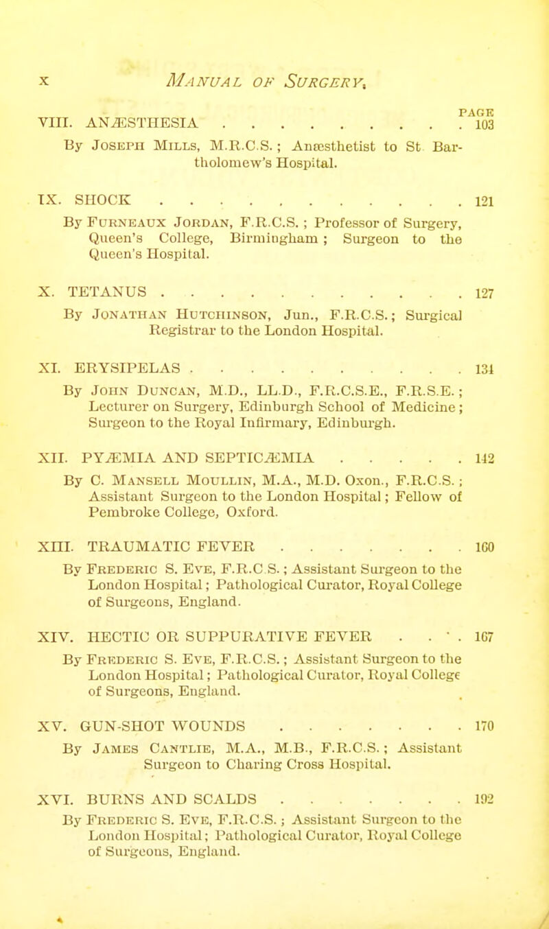 PAGE VIII. ANESTHESIA 103 By Joseph Mills, M.R.C.S. ; Ansesthetist to St Bar- tholomew's Hospital. TX. SHOCK 121 By FuRNEAUX JoKDAN, F.R.C.S. ; Professor of Surgery, Queen's College, Birmiugliam ; Surgeon to the Queen's Hospital. X. TETANUS 127 By Jonathan Hutchinson, Jun., F.R.C.S.; Surgical Registrar to the London Hospital. XI. ERYSIPELAS 131 By John Duncan, M.D., LL.D., F.R.CS.E., F.R.S.E.; Lecturer on Surgery, Edinburgli School of Medicine; Surgeon to the Royal Infirmary, Edinburgh. XII. PYiEMIA AND SEPTICEMIA 142 By C. Mansell Moullin, M.A., M.D. Oxon., F.R.C.S.; Assistant Surgeon to the London Hospital; Fellow of Pembroke College, Oxford. Xni. TRAUMATIC FEVER IGO By Frederic S. Eve, F.R.C S. ; Assistant Surgeon to the London Hospital; Pathological Curator, Royal CoUege of Surgeons, England. XIV. HECTIC OR SUPPURATIVE FEVER . . ' . 107 By Frederic S. Eve, F.R.C.S.; Assistant Surgeon to the London Hospital; Pathological Curator, Royal College of Surgeons, England. XV. GUN-SHOT WOUNDS 170 By James Cantlie, M.A., M.B., F.R.C.S.; Assistant Surgeon to Charing Cross Hospital. XVL BURNS AND SCALDS 192 By Frederic S. Eve, F.R.C.S.; Assistant Surgeon to the London Hospital; Pathological Curator, Royal College of Surgeons, England.