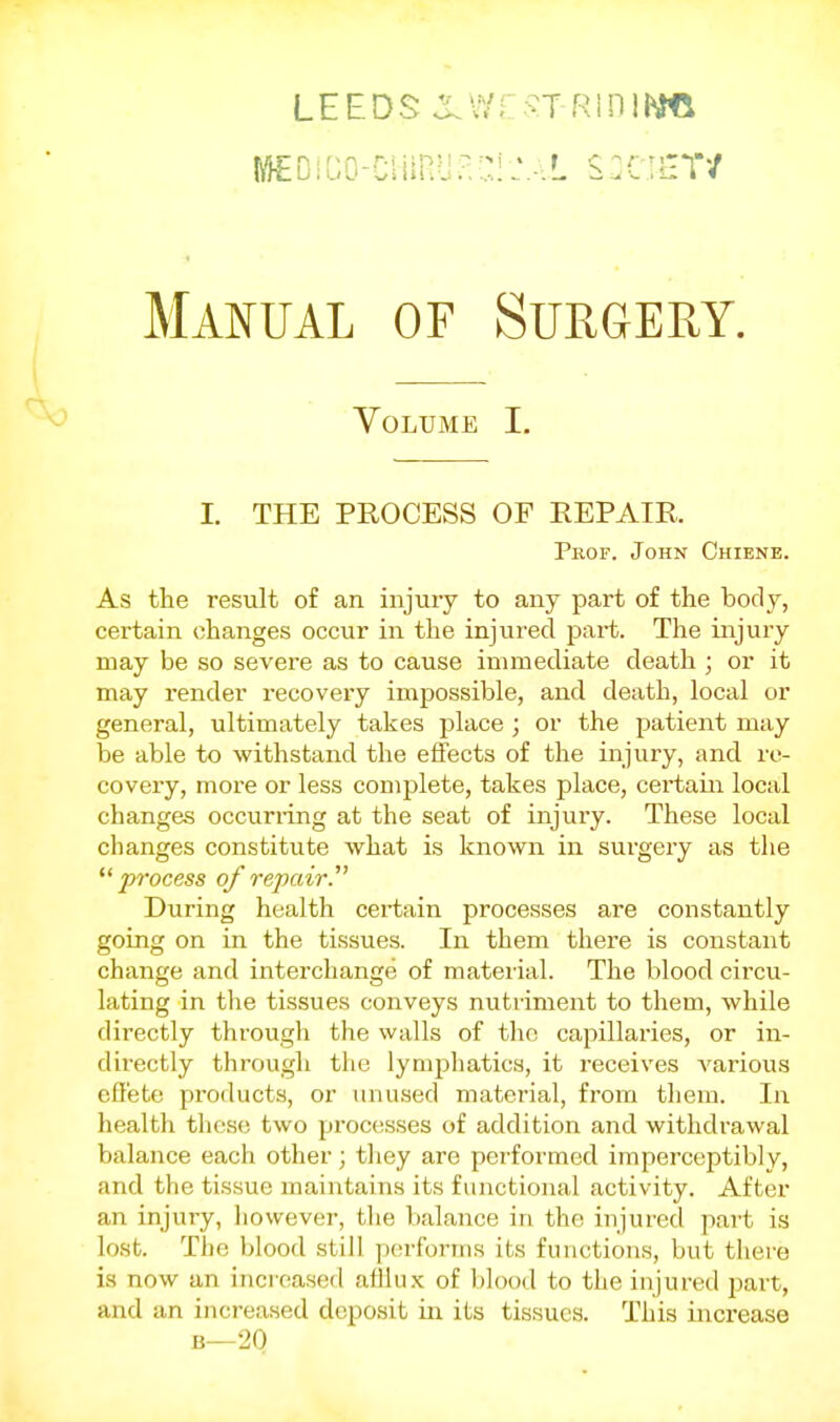 LEEDS XV/;: ;^T RiniM«l MEDiCo-ciimiia::i:.-.L s:c;iiT/ Mai^ual of Surgeey. Volume I. I. THE PROCESS OF REPAIR. Prof. John Chiene. As the result of an injury to any part of the body, certain changes occur in the injured part. The injury may be so severe as to cause immediate death ; or it may render recovery impossible, and death, local or general, ultimately takes place ; or the patient may be able to withstand the effects of the injury, and re- covery, more or less complete, takes place, certain local changes occuri-ing at the seat of injury. These local changes constitute what is known in sui'gery as the process of repair. During health certain processes are constantly going on in the tissues. In them there is constant change and interchange of material. The blood circu- lating in the tissues conveys nutriment to them, while directly through the walls of the capillaries, or in- directly through the lymphatics, it receives various effete products, or unused material, from tliera. In health those two processes of addition and withdrawal balance each other; they are performed imperceptibly, and the tissue maintains its functional activity. After an injury, liowever, tlie balance in the injured part is lost. The blood still performs its functions, but there is now an increased afllux of blood to the injured part, and an increased deposit in its tissues. This increase B—20