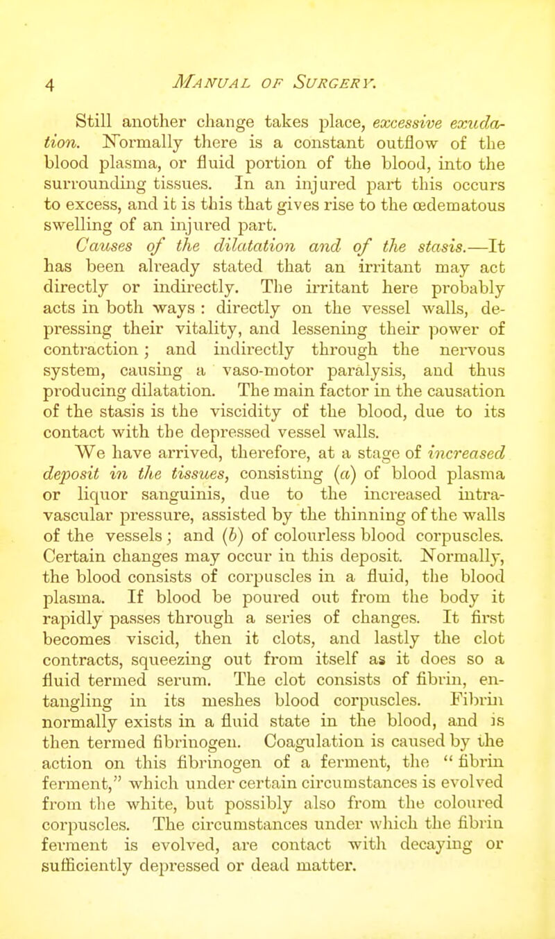 Still another change takes place, excessive exuda- tion. N'ormally there is a constant outflow of the blood plasma, or fluid portion of the blood, into the surrounding tissues. In an injured jaart this occurs to excess, and it is this that gives rise to the oedematous swelling of an injiired ^^art. Causes of the dilatation and of the stasis.—It has been already stated that an irritant may act directly or indirectly. The ii-ritant here probably acts in both ways : directly on the vessel walls, de- pressing their vitality, and lessening their power of contraction; and indirectly through the nervous system, causing a vaso-motor paralysis, and thus producing dilatation. The main factor in the causation of the stasis is the viscidity of the blood, due to its contact with the depressed vessel walls. We have arrived, therefore, at a stage of increased deposit in the tissues, consisting (a) of blood plasma or liquor sanguinis, due to the increased intra- vascular pressure, assisted by the thinning of the walls of the vessels; and (b) of colourless blood corpuscles. Certain changes may occur in this deposit. Normally, the blood consists of corpuscles in a fluid, tlie blood plasma. If blood be poured out from the body it rapidly passes through a series of changes. It first becomes viscid, then it clots, and lastly the clot contracts, squeezing out from itself as it does so a fluid termed serum. The clot consists of fibi-in, en- tangling in its meshes blood corpuscles. Fibrin normally exists in a fluid state in the blood, and is then termed fibrinogen. Coagulation is caused by the action on this fibrinogen of a ferment, the  fibi'in ferment, which under certain circumstances is evolved from tlie white, but possibly also from the coloured corpuscles. The circumstances under which the fibrin ferment is evolved, are contact with decaying or sufficiently dejiressed or dead mattei\