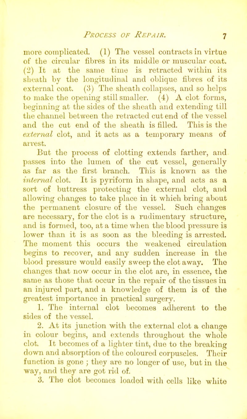 more complicated. (1) Tlie vessel contracts in virtue of the circular fibres in its middle or muscular coat. (2) It at the same time is retracted within its sheath by tlie longitudinal and oblique fibres of its external coat. (3) The sheath collapses, and so helps to make the opening still smaller. (4) A clot forms, beginning at the sides of the sheath and extending till the channel between the retracted cut end of the vessel and the cut end of the sheath is filled. This is the external clot, and it acts tis a temporary means of arrest. But the process of clotting extends farther', and- passes into the lumen of the cut vessel, generally as far as the first bi'anch. This is known as the internal clot. It is pyriform in shape, and acts as a soi-t of buttress protecting the external clot, and allowing changes to take place in it which bring about the permanent closure of the vessel. Such changes are necessary, for the clot is a rudimentaiy structure, and is formed, too, at a time when the blood pressure is lower than it is as soon as the bleeding is arrested. The moment this occurs the weakened circvilation begins to recover, and any sudden increase in the blood pressure would easily sweep the clot away. The changes that now occur in the clot are, in essence, the same as those that occur in the repair of the tissues iu an injured part, and a knowledge of them is of the greatest importance in practical surgery. 1. The internal clot becomes adherent to the sides of the vessel. 2. At its junction with the external clot a change in colour begins, and extends tlu'oughout tlie whole clot. It becomes of a lighter tint, due to the breaking down and absorption of the coloured corpuscles. Their function is gone ; they are no longer of use, but in the way, and they are got rid of. 3. The clot becomes loaded with cells like white