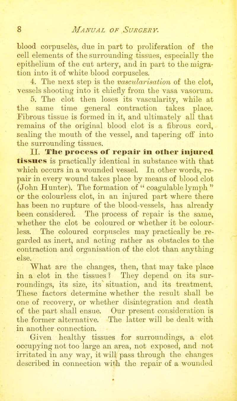 blood coi'pusclfes, due in part to proliferation of the cell elements of the surrounding tissues, especially the epithelium of the cut artery, and in j^art to the migra- tion into it of white blood corpuscles. 4. The next step is the vascularisation of the clot, vessels shooting into it chiefly from the vasa vasorum. 5. The clot then loses its vascularity, while at the same time general contraction takes place. Fibrous tissue is formed in it, and ultimately all that remains of the original blood clot is a fibrous cord, sealing the mouth of the vessel, and tapering off into the surrounding tissues. II. Tlie process of repair in other iiijtu'ed tissues is practically identical in substance with that which occurs in a wounded vessel In otlier words, re- pair in every wound takes place by means of blood clot (John Hunter). The formation of  coagulable lymph  or the colourless clot, in an injured part where there has been no rupture of the blood-vessels, has already been considered. The process of repair is the same, whether the clot be coloured or whether it be colour- less. The coloured corpuscles may practically be re- garded as inert, and acting rather as obstacles to the contraction and organisation of the clot than anything else. What are the changes, then, that may take place in a clot in the tissues ? They depend on its sur- roundings, its size, its' situation, and its treatment. These factors determine whether the result shall be one of recovery, or wlietlier disintegration and death of the jiart shall ensue. Our present consideration is the former alternative. The latter will be dealt with in another connection. Given healthy tissues for surroundings, a clot occupying not too large an area, not exposed, and not irritated in any way, it will pass through the clianges described in connection with the repaii- of a wounded