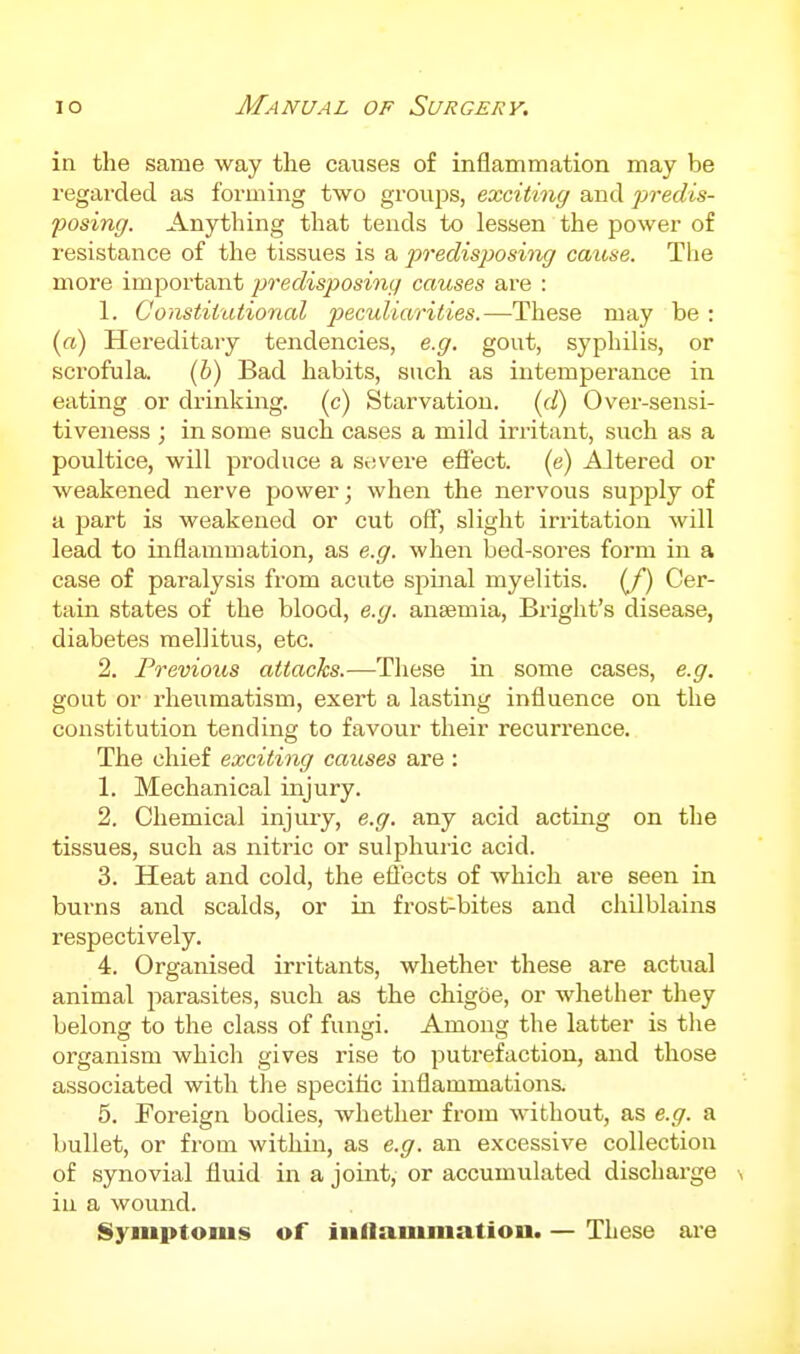 in the same way the causes of inflammation may be regarded as forming two groups, exciting and predis- posing. Anything that tends to lessen the power of resistance of the tissues is a po-edisposing cause. Tlie more important predisposing causes are : 1. Constitutional p)eculiarities.—These may be : («) Hereditary tendencies, e.g. gout, syphilis, or scrofula. (b) Bad habits, such as intemperance in eating or drinking, (c) Starvation, (il) Over-sensi- tiveness ; in some such cases a mild irritant, such as a poultice, will produce a Svjvere effect, (e) Altered or weakened nerve power; when the nervous supply of a part is weakened or cut oif, slight irritation will lead to inflammation, as e.g. when bed-sores form in a case of paralysis from acute spinal myelitis. (/) Cer- tain states of the blood, e.g. anaemia, Bright's disease, diabetes raellitus, etc. 2. Frevious attacks.—These in some cases, e.g. gout or rheumatism, exert a lasting influence on the constitution tending to favour their recurrence. The chief exciting causes are : 1. Mechanical injury. 2. Chemical injury, e.g. any acid acting on the tissues, such as nitric or sulphuric acid. 3. Heat and cold, the eflects of which are seen in burns and scalds, or in frost-bites and chilblaiiis respectively. 4. Organised irritants, whether these are actual animal parasites, such as the chigoe, or whether tliey belonsf to the class of funtji. Among the latter is the organism which gives rise to putrefaction, and those associated with the specitic inflammations. 5. Foreign bodies, whether from without, as e.g. a bullet, or from within, as e.g. an excessive collection of synovial fluid in a joint, or accumulated discharge \ in a wound. Symptoms of iiillammatiou. — These are