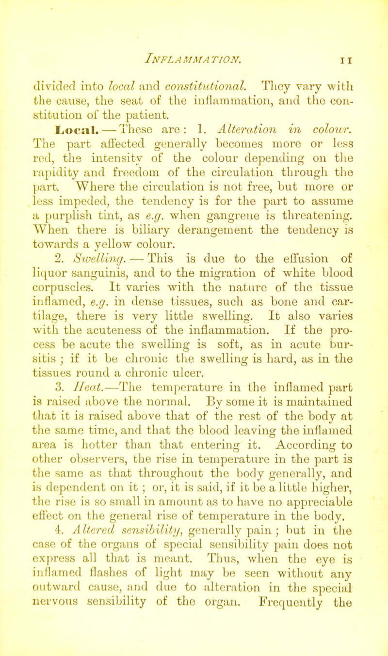 I NFL A MM A TION. divided into local and constitutional. They vary with the cause, the seat of the inflammation, and the coii- stitvition oi the jsatient. JLocal. — Tliese are: 1. Alteration in colour. The part affected generally becomes more or less red, the intensity of the colour depending on the rapidity and freedom of the circulation through the part. Where the circulation is not free, but more or less impeded, the tendency is for the part to assume a purplish tint, as e.g. when gangrene is threatening. When there is biliary derangement the tendency is towards a yellow colour. 2. Sioellimj. ■—■ This is due to the effusion of liquor sanguinis, and to the migration of white blood corpuscles. It varies with the nature of the tissue inflamed, e.g. in dense tissues, such as bone and car- tilage, there is very little swelling. It also varies with the acuteness of the inflammation. If the pro- cess be acute the swelling is soft, as in acute bur- sitis ; if it be chronic the swelling is hard, as in the tissues round a chronic ulcer. 3. Heat.—The temperature in the inflamed part is raised above the normal. By some it is maintained that it is raised above that of the rest of the body at the same time, and that the blood leaving the inflamed area is hotter than that entering it. According to other observers, the rise in temperature in the part is the same as that throughout the body generally, and is dependent on it; or, it is said, if it be a little higher, the rise is so small in amount as to have no appreciable effect on the general rise of temperature in the body. 4. A Itered sensibility, generally pain; but in the case of the organs of special sensibility pain does not express all that is meant. Thus, when the eye is inflamed flashes of light may be seen without any outward cause, and due to alteration in the special nervous sensibility of the organ. Frequently the