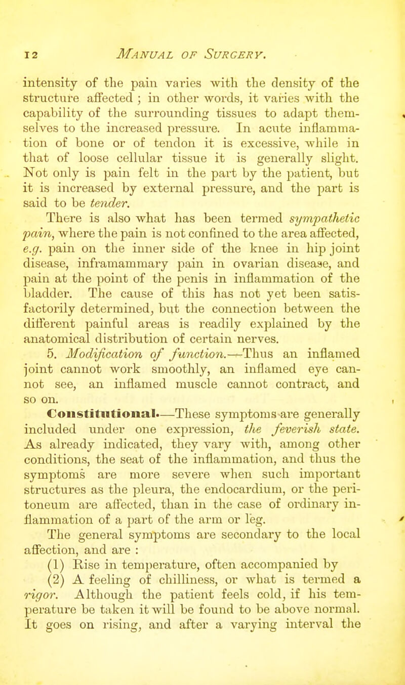 intensity of the pain varies with the density of the structure affected ; in other words, it varies with the capability of the surrounding tissues to adapt them- selves to the increased pressure. In acute inflamma- tion of bone or of tendon it is excessive, while in that of loose cellular tissue it is generally slight. Not only is pain felt in the part by the patient, but it is increased by external pressure, and the part is said to be tender. There is also what has been termed sympathetic pain, where the pain is not confined to the area aflected, e.g. pain on the inner side of the knee in hip joint disease, infiumammary pain in ovarian disease, and pain at the point of the penis in inflammation of the bladder. The cause of this has not yet been satis- factorily determined, but the connection between the different painful areas is readily explained by the anatomical distribution of certain nerves. 5. Modification of function.—^T^\ms an inflamed joint cannot work smoothly, an inflamed eye can- not see, an inflamed muscle cannot contract, and so on. Constitutional*—These symptoms-ai-e generally included under one expression, the feverish state. As already indicated, they vary with, among other conditions, the seat of the inflammation, and thus the symptoms are more severe when such important structures as the pleura, the endocardium, or the peri- toneum are affected, than in the case of ordinary in- flammation of a part of the arm or leg. The general symptoms are secondary to the local affection, and are : (1) Rise in temperature, often accompanied by (2) A feeling of chilliness, or what is termed a rigor. Although the patient feels cold, if his tem- perature be taken it will be found to be above normal. It goes on rising, and after a varying interval the