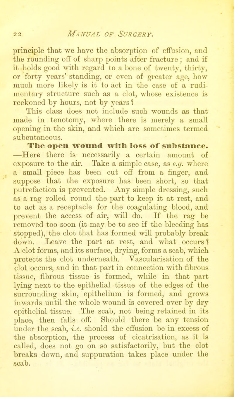 principle that we have the absorption of effusion, and the rounding off of sharp points after fracture; and if it holds good Avith regard to a bone of twenty, thirty, or forty yeai's' standing, or even of greater age, how much more likely is it to act in the case of a rudi- mentary structure such as a clot, whose existence is reckoned by hours, not by years 1 This class does not include such wounds as that made in tenotomy, where there is merely a small opening in the skin, and which are sometimes termed subcutaneous. Tlic open woun«l witli loss of substance. —Here there is necessarily a certain amount of exposure to the aii\ Take a simple case, as e.g. where a small piece has been cut off from a finger, and suppose that the exposure has been short, so that putrefaction is prevented. Any simple dressing, such as a rag rolled romid the jiart to keep it at rest, and to act as a receptacle for the coagulating blood, and prevent the access of air, will do. If the rag be removed too soon (it may be to see if the bleeding has stopped), the clot that has formed will jDrobably break down. Leave the part at rest, and what occurs ? A clot forms, and its surface, drying, forms a scab, which protects the clot underneath. Vascularisation of the clot occurs, and in that part in connection with fibrous tissue, fibrous tissue is formed, while in that part lying next to the epithelial tissue of the edges of the surrounding skin, epithelium is formed, and grows inwards until the whole wound is covered over by dry epithelial tissue. The scab, not being retained in its place, then falls off. Should there be any tension under the scab, i.e. should the effusion be in excess of the absorption, the ^irocess of cicatrisation, as it is called, does not go on so satisfactorily, but the clot breaks down, and suppuration takes place under the scab.