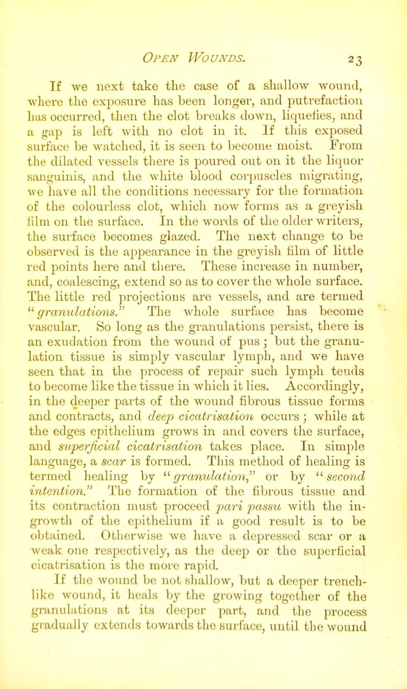 Open Wounds. If we next take the case of a shallow wound, where the exposure has been longer, and putrefaction has occurred, then the clot breaks down, liquefies, and a gap is left with no clot in it. If this exposed surface be watched, it is seen to become moist. From the dilated vessels there is poured out on it the liquor sanguinis, and the white blood corpuscles migrating, we have all the conditions necessary for the formation of the colourless clot, which now forms as a greyish film on the surface. In the words of the older writers, the sui'face becomes glazed. The next change to be observed is the ajopearance in the greyish him of little red points here and there. These increase in number, and, coalescing, extend so as to cover the whole surface. The little I'ed projections are vessels, and are termed gramdations. The whole surface has become vascular. So long as the granulations persist, there is an exudation from the wound of pus; but the granu- lation tissue is simply vascular lymph, and we have seen that in the process of re]:)air such lymj^h tends to become like the tissue in which it lies. Accordingly, in the deeper parts of the wound fibrous tissue forms and contracts, and deep cicatrisation occurs ; while at the edges epithelium grows in and covers the surface, and superficial cicatrisation takes place. In simple language, a scar is formed. This method of healing is termed healing by  granulation or by  second intention. The formation of the fibrous tissue and its contraction must proceed pari passu with the in- growth of the epithelium if a good result is to be obtained. Otherwise we have a depressed scar or a weak one respectively, as the deep or the superficial cicatrisation is the more rapid. If tlie wound be not shallow, but a deeper trench- like wound, it heals by the growing together of the granulations at its deeper part, and the process gradually extends towards the surface, until the wound