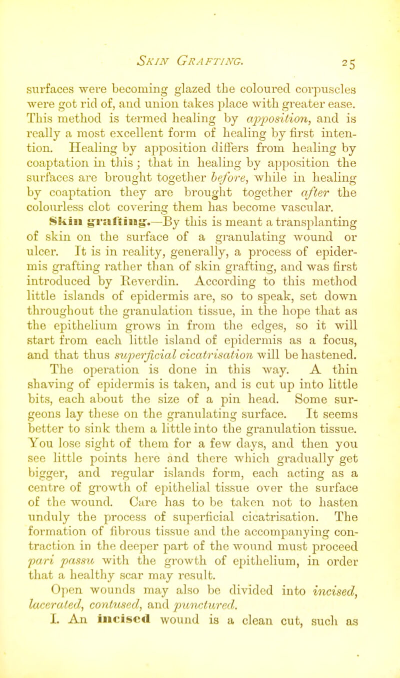 surfaces were becoming glazed the coloured corpuscles were got rid of, and union takes place with greater ease. This method is termed healing by apposition, and is really a most excellent form of healing by first inten- tion. Healing by apposition differs from healing by coaptation in tliis ; that in healing by apj)Osition the surfaces are brought together before, while in healing by coaptation they are brought together after the colourless clot covering them has become vascular. Skin gfi-af'liug'.—By this is meant a transplanting of skin on the surface of a gi'anulating wound or ulcer. It is in reality, generally, a process of epider- mis grafting rather than of skin grafting, and was first introduced by Reverdin. According to this method little islands of epidermis are, so to speak, set down throughout the granulation tissue, in the hope that as the epithelium grows in from the edges, so it will start from each little island of epidermis as a focus, and that thus superficial cicatrisation will be hastened. The operation is done in this Avay. A thin shaving of epidermis is taken, and is cut up into little bits, each about the size of a pin head. Some sur- geons lay these on the granulating surface. It seems better to sink them a little into the gramilation tissue. You lose sight of them for a few days, and then you see little points here and there which gradually get bigger, and regular islands form, each acting as a centre of growth of epithelial tissue over the surface of the wound. Care has to be taken not to hasten unduly the process of superficial cicatrisation. The formation of fiV)rous tissue and the accompanying con- traction in the deeper part of the wound must proceed pari passu, with the growth of epithelium, in order that a healthy scar may result. Open wounds may also bo divided into incised, lacerated, contused, and punctured. 1. An incised wound is a clean cut, such as