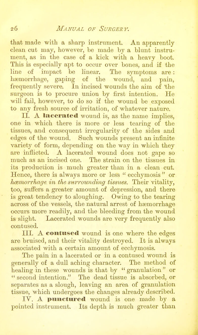 that made with a sharp instrument. Au apparently clean cut may, however, be made by a blunt instru- ment, as in the case of a kick with a heavy boot. This is especially apt to occur over bones, and if the line of impact be linear. The symptoms are : haemorrhage, gaping of the womid, and pain, frequently severe. In incised wounds the aim of the surgeon is to procure union by first intention. He wUl fail, however, to do so if the wound be exposed to any fresh source of irritation, of whatever nature. II. A lacerated wound is, as the name implies, one in which there is more or less tearing of the tissues, and consequent irregularity of the sides and edges of the wound. Such wounds present an infinite variety of form, depending on the way in which they are inflicted. A lacerated wound does not gape so much as an incised one. The strain on the tissues in its production is much greater than in a clean cut. Hence, there is always more or less  eccliymosis  or hcemorrhage in the surrounding tissues. Their vitality, too, suflTers a greater amount of depression, and there is great tendency to sloughing. Owing to the tearing across of the vessels, the natui'al arrest of htemoiThage occurs more readily, and the bleeding from the wound is slight. Lacerated wounds are very frequently also contused. III. A contused wound is one where the edges ai'e bruised, and their vitality destroyed. It is always associated with a certain amount of ecchymosis. The pain in a lacerated or in a contused wound is generally of a dull aching cliaracter. The method of healing in these wounds is that by  granulation  or  second intention. The dead tissue is absorbed, or separates as a slough, leaving an area of granulation tissue, which undergoes the changes already described. IV. A piiiictiu'cd wound is one made by a pointed instrument. Its depth is much greater than