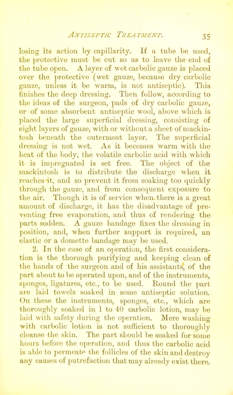 Antiseptic Treatment. losing its action by capillarity. If a tube be used, the protective must be cut so as to leave the end of the tube open. A layer of wet carbolic gauze is placed over the protective (wet gauze, because dry carbolic gauze, unless it be warm, is not antiseptic). This finishes the deep dressing. Then follow, according to the ideas of the surgeon, pads of dry carbolic gauze, or of some absorbent antiseptic wool, above which is placed the large superficial dressing, consisting of eight layers of gauze, with or without a sheet of mackin- tosh beneatli the outermost layer. The superficial dressing is not wet. As it becomes warm with the heat of the body, the volatile carbolic acid with which it is impregnated is set free. The object of the mackintosh is to distribute the discharge when it reaches -it, and so prevent it from soaking too quickly through the gauze, and from consequent exposure to the air. Though it is of service when, there is a great amount of discharge, it has the disadvantage of pre- venting free evaporation, and thus of rendering the parts sodden. A gauze bandage fixes the dressing in position, and, when further support is required, an elastic or a domette bandage may be used. 2. In the case of an operation, the first considera- tion is the thorough purifying and keeping clean of the hands of the surgeon and of his assistants', of the part about to be operated upon, and of the instruments, Sfjonges, ligatures, etc., to be used. Round the part are laid towels soaked in some antiseptic solution. On tliese the instruments, sponges, etc., which are thoroughly soaked in 1 to 40 carbolic lotion, may be laid with safety during the operation. Mere washing with carbolic lotion is not suHicient to tlioi'oughly cleanse the skin. The part should be soaked for some hours before the operation, and thus the carbolic acid is able to permeate the follicles of the skin and destroy any causes of putrefaction that may already exist thei'e.