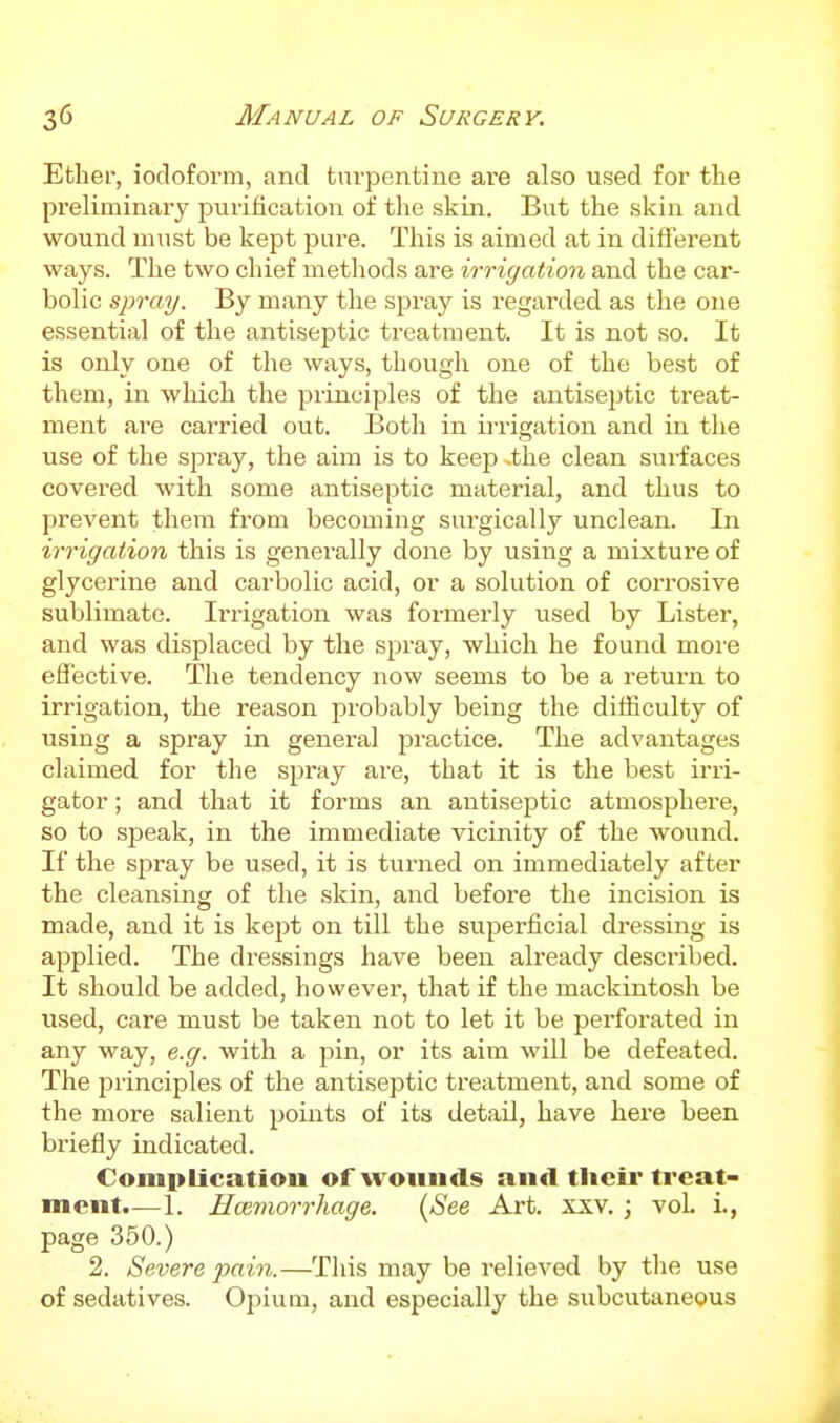 Ether, iodoform, and turpentine ai'e also used for the preliminary purification of the skin. But the skin and wound must be kept pure. This is aimed at in diflerent ways. The two chief methods are irrigation and the car- bolic spray. By many tlie spray is regarded as the one essential of the antiseptic treatment. It is not so. It is only one of the ways, though one of the best of them, in which the principles of the antiseptic treat- ment are carried out. Both in irrigation and in the use of the spray, the aim is to keep -the clean surfaces covered with some antiseptic material, and thus to prevent them from becoming surgically unclean. In irrigation this is generally done by using a mixture of glycerine and carbolic acid, or a solution of corrosive sublimate. Irrigation was formerly used by Lister, and was displaced by the spray, which he found more effective. The tendency now seems to be a return to irrigation, the reason probably being the difficulty of using a spray in general practice. The advantages claimed for the spray are, that it is the best irri- gator ; and that it forms an antiseptic atmosphere, so to speak, in the immediate vicinity of the wound. If the spray be used, it is turned on immediately after the cleansing of the skin, and before the incision is made, and it is kept on till the superficial dressing is applied. The di-essings have been already described. It should be added, however, that if the mackintosh be used, care must be taken not to let it be perforated in any way, e.g. with a pin, or its aim will be defeated. The principles of the antiseptic treatment, and some of the more salient points of its detail, have here been briefly indicated. Complication of wounds and tlieir treat- ment.—1. Hoemorrhage. {See Art. xxv. ; vol i., page 350.) 2. Severe pain.—This may be relieved by the use of sedatives. Opium, and especially the subcutaneous