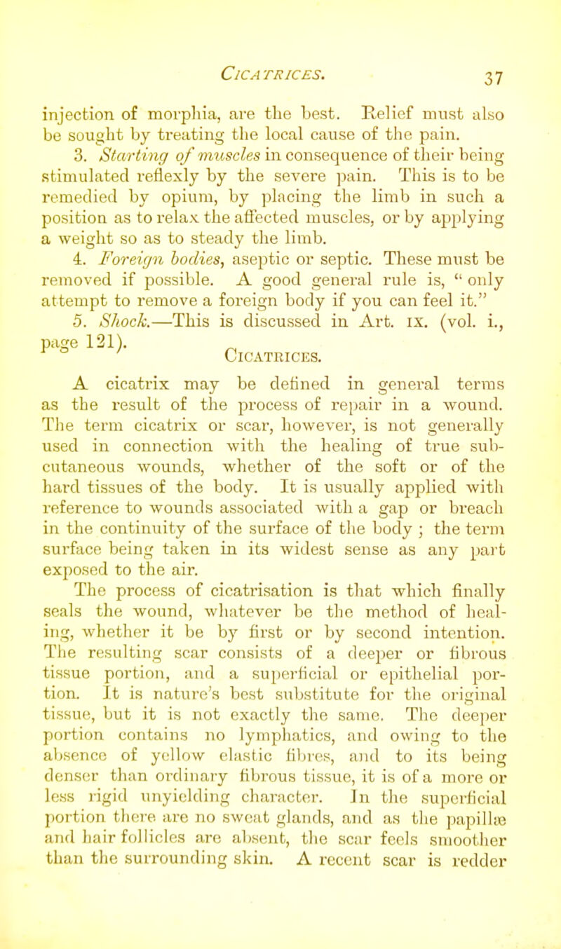 injection of morpliia, are the best. Relief must also be sought by ti'eating the local cause of the pain. 3. Starting of inuscles in consequence of theii- being stimulated reflexly by the severe ]3ain. This is to be remedied by opium, by placing the limb in such a position as to relax the affected muscles, or by applying a weight so as to steady the limb. 4. Foreign bodies, aseptic or septic. These must be removed if possible. A good general rule is,  only attempt to remove a foreign body if you can feel it. 5. Shock.—This is discussed in Art. ix. (vol. i., piige 121). Cicatrices. A cicatrix may be defined in general terras as the result of the pi'ocess of repair in a wound. The term cicatrix or scar, however, is not generally used in connection with the healing of true sub- cutaneous wounds, whether of the soft or of the hard tissues of the body. It is usually applied with reference to wounds associated with a gap or breach in the continuity of the surface of the body ; the term surface being taken in its widest sense as any pai't exjiosed to the air. The process of cicatrisation is that which finally seals the wound, whatever be the method of heal- ing, whether it be by first or by second intention. The resulting scar consists of a deeper or fibrous tissue portion, and a superficial or epithelial por- tion. It is nature's best substitute for the original tissue, but it is not exactly the same. The deeper portion contains no lymphatics, and owing to the absence of yellow elastic filji'cs, and to its being denser than ordinary fibrous tissue, it is of a more or less rigid unyielding character. In the supci-ficial portion tliere are no sweat glands, and as the papilla3 and hair follicles are absent, tlie scar feels smoother than the surrounding skin. A recent scar is redder