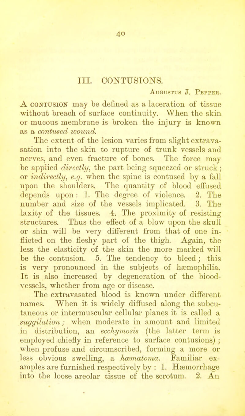 III. CONTUSIONS. Augustus J. Peppee. A CONTUSION may be defined as a laceration of tissue without breach of surface continuity. When the skin or mucous membi-ane is broken the injury is known as a contused tootmd. The extent of the lesion varies from alight extrava- sation into the skin to rupture of trunk vessels and nerves, and even fracture of bones. The force may be applied directly, the part being squeezed or struck; or indirectly, e.g. when the spine is contused by a fall upon the shoulders. The quantity of blood effused depends upon : 1. The degree of violence. 2. The number and size of the vessels implicated. 3. The laxity of the tissues. 4. The proximity of resisting structures. Thus the effect of a blow upon the skull or shin will be very different from that of one in- flicted on the fleshy part of the thigh. Again, the less the elasticity of the skin the more marked will be the contusion. 5. The tendency to bleed; this is very pronounced in the subjects of hasmophilia. It is also increased by degeneration of the blood- vessels, whether from age or disease. The extravasated blood is known under different names. When it is widely diffused along the subcu- taneous or intermuscular cellular planes it is called a suggilation; when moderate in amount and limited in distribution, an ecchymosis (the latter term is employed chiefly in reference to surface contusions) ; when profuse and circumscribed, forming a more or less obvious swelling, a hccmatoma. Familiar ex- amples are furnished respectively by : 1. Hffimorrhage into the loose areolar tissue of the scrotum. 2. An